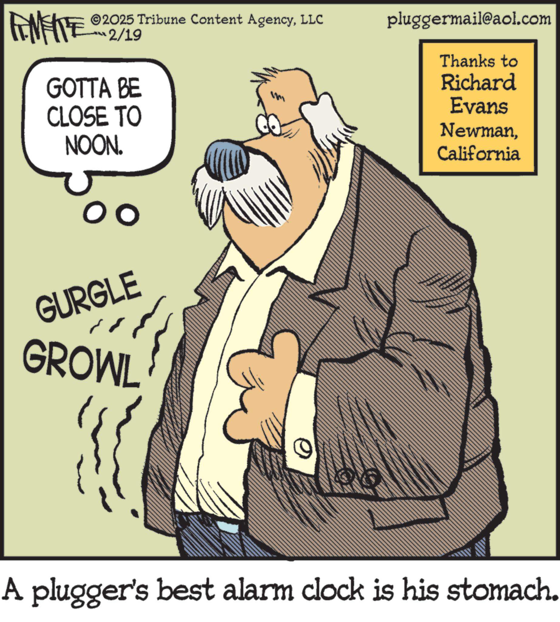 Pleased OCR: FINITE ©2025 Tribune Content AgencyLLC 2/19 GOTTA BE CLOSE TO NOON. pluggermail@aol.com Thanks to Richard Evans NewmanCalifornia GURGLE GROWL A plugger's best alarm clock is his stomach. FINITE © 2025 Tribune Content AgencyLLC 2/19 GOTTA BE CLOSE TO NOON . pluggermail@aol.com Thanks to Richard Evans NewmanCalifornia GURGLE GROWL A plugger's best alarm clock is his stomach .