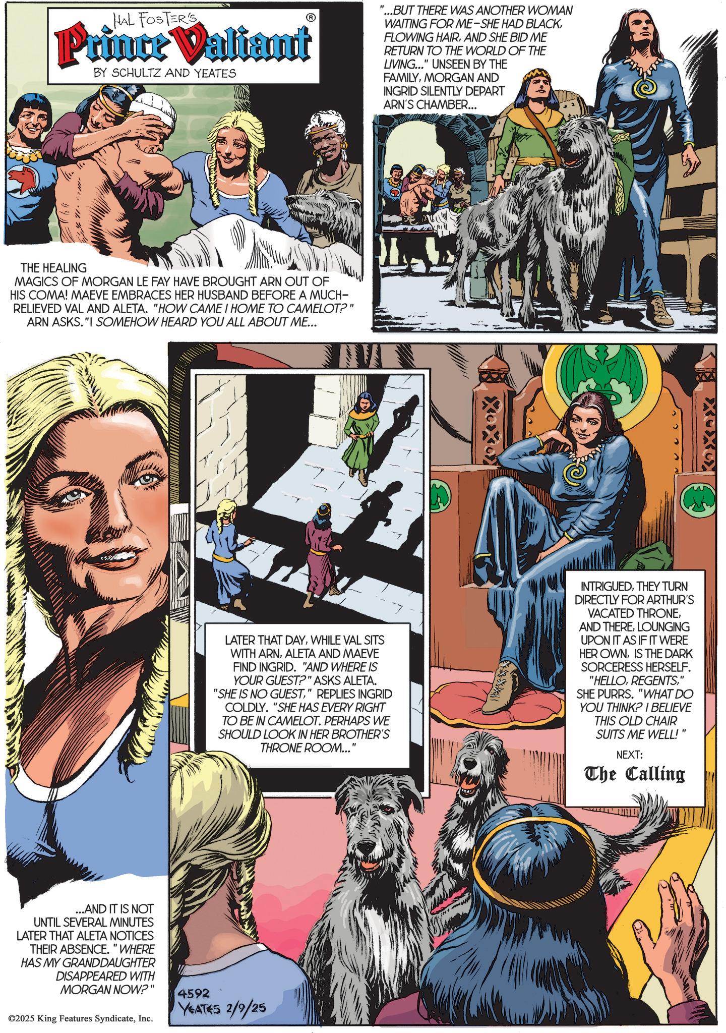 Poster OCR: HAL FOSTER'S Prince Valiant BY SCHULTZ AND YEATES "...BUT THERE WAS ANOTHER WOMAN WAITING FOR ME-SHE HAD BLACKAND SHE BID ME RETURN TO THE WORLD OF THE LIVING..." UNSEEN BY THE FAMILYMORGAN AND INGRID SILENTLY DEPART ARN'S CHAMBER... THE HEALING MAGICS OF MORGAN LE FAY HAVE BROUGHT ARN OUT OF HIS COMA! MAEVE EMBRACES HER HUSBAND BEFORE A MUCH- RELIEVED VAL AND ALETA. "HOW CAME I HOME TO CAMELOT?" ARN ASKS."I SOMEHOW HEARD YOU ALL ABOUT ME... LATER THAT DAYWHILE VAL SITS WITH ARNALETA AND MAEVE FIND INGRID. "AND WHERE IS YOUR GUEST?" ASKS ALETA. "SHE IS NO GUEST" REPLIES INGRID COLDLY. "SHE HAS EVERY RIGHT TO BE IN CAMELOT. PERHAPS WE SHOULD LOOK IN HER BROTHER'S THRONE ROOM..." INTRIGUEDTHEY TURN DIRECTLY FOR ARTHUR'S VACATED THRONELOUNGING UPON IT AS IF IT WERE HER OWNIS THE DARK SORCERESS HERSELF. "HELLO" SHE PURRS. "WHAT DO YOU THINK? I BELIEVE THIS OLD CHAIR SUITS ME WELL!" NEXT: The Calling ...AND IT IS NOT UNTIL SEVERAL MINUTES LATER THAT ALETA NOTICES THEIR ABSENCE. "WHERE HAS MY GRANDDAUGHTER DISAPPEARED WITH MORGAN NOW?" ©2025 King Features SyndicateInc. 4592 YEATES 2/9/25 HAL FOSTER'S Prince Valiant BY SCHULTZ AND YEATES " ... BUT THERE WAS ANOTHER WOMAN WAITING FOR ME - SHE HAD BLACKFLOWING HAIRAND SHE BID ME RETURN TO THE WORLD OF THE LIVING ... " UNSEEN BY THE FAMILYMORGAN AND INGRID SILENTLY DEPART ARN'S CHAMBER ... THE HEALING MAGICS OF MORGAN LE FAY HAVE BROUGHT ARN OUT OF HIS COMA ! MAEVE EMBRACES HER HUSBAND BEFORE A MUCH- RELIEVED VAL AND ALETA . " HOW CAME I HOME TO CAMELOT ? " ARN ASKS . " I SOMEHOW HEARD YOU ALL ABOUT ME ... LATER THAT DAYWHILE VAL SITS WITH ARNALETA AND MAEVE FIND INGRID . " AND WHERE IS YOUR GUEST ? " ASKS ALETA . " SHE IS NO GUEST" REPLIES INGRID COLDLY . " SHE HAS EVERY RIGHT TO BE IN CAMELOT . PERHAPS WE SHOULD LOOK IN HER BROTHER'S THRONE ROOM ... " INTRIGUEDTHEY TURN DIRECTLY FOR ARTHUR'S VACATED THRONEAND THERELOUNGING UPON IT AS IF IT WERE HER OWNIS THE DARK SORCERESS HERSELF . " HELLO" SHE PURRS . " WHAT DO YOU THINK ? I BELIEVE THIS OLD CHAIR SUITS ME WELL ! " NEXT : The Calling ... AND IT IS NOT UNTIL SEVERAL MINUTES LATER THAT ALETA NOTICES THEIR ABSENCE . " WHERE HAS MY GRANDDAUGHTER DISAPPEARED WITH MORGAN NOW ? " © 2025 King Features SyndicateInc. 4592 YEATES 2/9/25