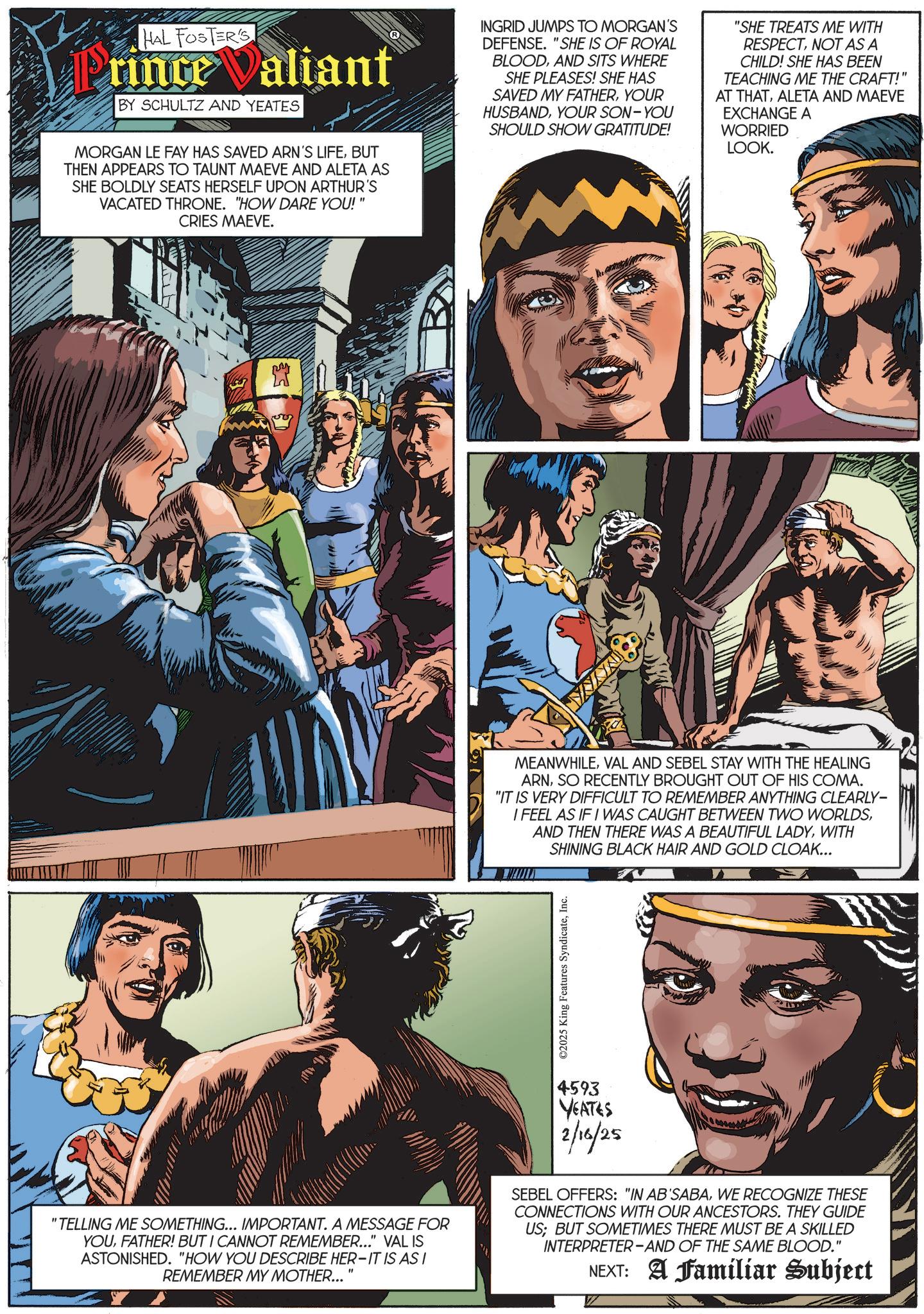 Fictional character OCR: HAL FOSTER'S Prince Valiant BY SCHULTZ AND YEATES MORGAN LE FAY HAS SAVED ARN'S LIFEBUT THEN APPEARS TO TAUNT MAEVE AND ALETA AS SHE BOLDLY SEATS HERSELF UPON ARTHUR'S VACATED THRONE. "HOW DARE YOU!" CRIES MAEVE. INGRID JUMPS TO MORGAN'S DEFENSE. "SHE IS OF ROYAL BLOODAND SITS WHERE SHE PLEASES! SHE HAS SAVED MY FATHERYOUR HUSBANDYOUR SON-YOU SHOULD SHOW GRATITUDE! "SHE TREATS ME WITH RESPECTNOT AS A CHILD! SHE HAS BEEN TEACHING ME THE CRAFT!' AT THATALETA AND MAEVE EXCHANGE A WORRIED LOOK. " ?? MEANWHILEVAL AND SEBEL STAY WITH THE HEALING ARNSO RECENTLY BROUGHT OUT OF HIS COMA. "IT IS VERY DIFFICULT TO REMEMBER ANYTHING CLEARLY- I FEEL AS IF I WAS CAUGHT BETWEEN TWO WORLDSWITH SHINING BLACK HAIR AND GOLD CLOAK... ©2025 King Features SyndicateInc. "TELLING ME SOMETHING... IMPORTANT. A MESSAGE FOR YOUFATHER! BUT I CANNOT REMEMBER..." VAL IS ASTONISHED. "HOW YOU DESCRIBE HER-IT IS AS I REMEMBER MY MOTHER... 4593 YEATES 2/16/25 SEBEL OFFERS: "IN AB'SABAWE RECOGNIZE THESE CONNECTIONS WITH OUR ANCESTORS. THEY GUIDE US; BUT SOMETIMES THERE MUST BE A SKILLED INTERPRETER-AND OF THE SAME BLOOD." NEXT: A Familiar Subject HAL FOSTER'S Prince Valiant BY SCHULTZ AND YEATES MORGAN LE FAY HAS SAVED ARN'S LIFEBUT THEN APPEARS TO TAUNT MAEVE AND ALETA AS SHE BOLDLY SEATS HERSELF UPON ARTHUR'S VACATED THRONE . " HOW DARE YOU ! " CRIES MAEVE . INGRID JUMPS TO MORGAN'S DEFENSE . " SHE IS OF ROYAL BLOODAND SITS WHERE SHE PLEASES ! SHE HAS SAVED MY FATHERYOUR HUSBANDYOUR SON - YOU SHOULD SHOW GRATITUDE ! " SHE TREATS ME WITH RESPECTNOT AS A CHILD ! SHE HAS BEEN TEACHING ME THE CRAFT ! ' AT THATALETA AND MAEVE EXCHANGE A WORRIED LOOK . " ?? MEANWHILEVAL AND SEBEL STAY WITH THE HEALING ARNSO RECENTLY BROUGHT OUT OF HIS COMA . " IT IS VERY DIFFICULT TO REMEMBER ANYTHING CLEARLY- I FEEL AS IF I WAS CAUGHT BETWEEN TWO WORLDSAND THEN THERE WAS A BEAUTIFUL LADYWITH SHINING BLACK HAIR AND GOLD CLOAK ... © 2025 King Features SyndicateInc. " TELLING ME SOMETHING ... IMPORTANT . A MESSAGE FOR YOUFATHER ! BUT I CANNOT REMEMBER ... " VAL IS ASTONISHED . " HOW YOU DESCRIBE HER - IT IS AS I REMEMBER MY MOTHER ... 4593 YEATES 2/16/25 SEBEL OFFERS : " IN AB'SABAWE RECOGNIZE THESE CONNECTIONS WITH OUR ANCESTORS . THEY GUIDE US ; BUT SOMETIMES THERE MUST BE A SKILLED INTERPRETER - AND OF THE SAME BLOOD . " NEXT : A Familiar Subject