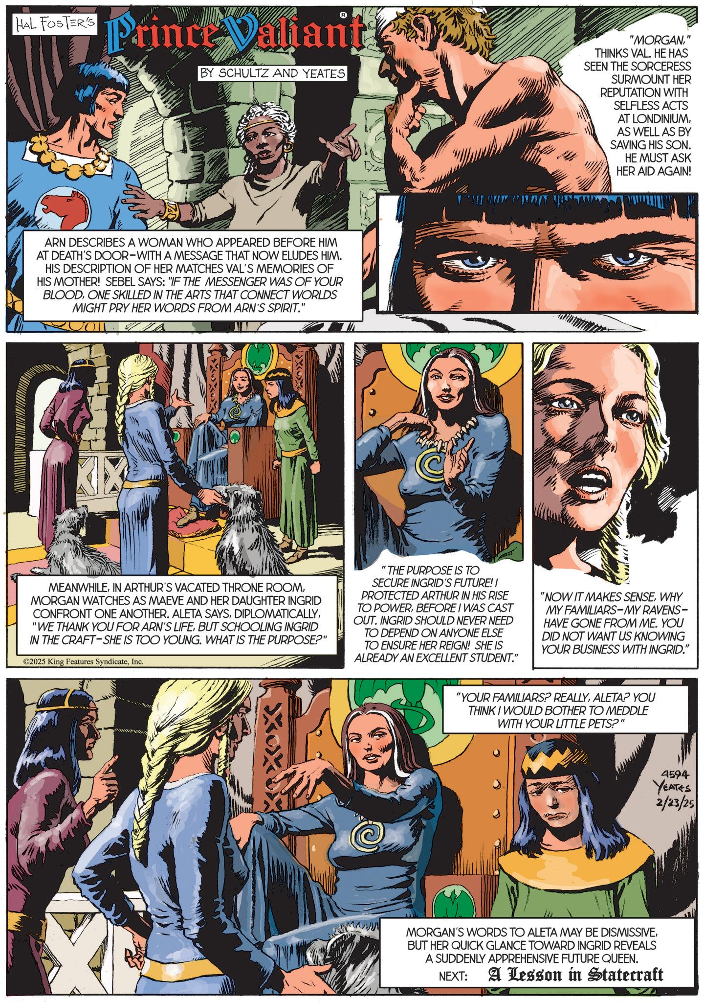 Hero OCR: HAL FOSTER'S Prince Valiant BY SCHULTZ AND YEATES ARN DESCRIBES A WOMAN WHO APPEARED BEFORE HIM AT DEATH'S DOOR-WITH A MESSAGE THAT NOW ELUDES HIM. HIS DESCRIPTION OF HER MATCHES VAL'S MEMORIES OF HIS MOTHER! SEBEL SAYS: "IF THE MESSENGER WAS OF YOUR BLOODONE SKILLED IN THE ARTS THAT CONNECT WORLDS MIGHT PRY HER WORDS FROM ARN'S SPIRIT." XXX "MORGAN" THINKS VAL. HE HAS SEEN THE SORCERESS SURMOUNT HER REPUTATION WITH SELFLESS ACTS AT LONDINIUMAS WELL AS BY SAVING HIS SON. HE MUST ASK HER AID AGAIN! MEANWHILEMORGAN WATCHES AS MAEVE AND HER DAUGHTER INGRID CONFRONT ONE ANOTHER. ALETA SAYSBUT SCHOOLING INGRID IN THE CRAFT-SHE IS TOO YOUNG. WHAT IS THE PURPOSE?" ©2025 King Features SyndicateInc. "THE PURPOSE IS TO SECURE INGRID'S FUTURE! I PROTECTED ARTHUR IN HIS RISE TO POWERBEFORE I WAS CAST OUT. INGRID SHOULD NEVER NEED TO DEPEND ON ANYONE ELSE TO ENSURE HER REIGN! SHE IS ALREADY AN EXCELLENT STUDENT." "NOW IT MAKES SENSEWHY MY FAMILIARS-MY RAVENS- HAVE GONE FROM ME. YOU DID NOT WANT US KNOWING YOUR BUSINESS WITH INGRID." "YOUR FAMILIARS? REALLYALETA? YOU THINK I WOULD BOTHER TO MEDDLE WITH YOUR LITTLE PETS?" 4594 YEATES 2/23/25 MORGAN'S WORDS TO ALETA MAY BE DISMISSIVEBUT HER QUICK GLANCE TOWARD INGRID REVEALS A SUDDENLY APPREHENSIVE FUTURE QUEEN. A Lesson in Statecraft NEXT: HAL FOSTER'S Prince Valiant BY SCHULTZ AND YEATES ARN DESCRIBES A WOMAN WHO APPEARED BEFORE HIM AT DEATH'S DOOR - WITH A MESSAGE THAT NOW ELUDES HIM . HIS DESCRIPTION OF HER MATCHES VAL'S MEMORIES OF HIS MOTHER ! SEBEL SAYS : " IF THE MESSENGER WAS OF YOUR BLOODONE SKILLED IN THE ARTS THAT CONNECT WORLDS MIGHT PRY HER WORDS FROM ARN'S SPIRIT . " XXX " MORGAN" THINKS VAL . HE HAS SEEN THE SORCERESS SURMOUNT HER REPUTATION WITH SELFLESS ACTS AT LONDINIUMAS WELL AS BY SAVING HIS SON . HE MUST ASK HER AID AGAIN ! MEANWHILEIN ARTHUR'S VACATED THRONE ROOMMORGAN WATCHES AS MAEVE AND HER DAUGHTER INGRID CONFRONT ONE ANOTHER . ALETA SAYS" WE THANK YOU FOR ARN'S LIFEBUT SCHOOLING INGRID IN THE CRAFT - SHE IS TOO YOUNG . WHAT IS THE PURPOSE ? " © 2025 King Features SyndicateInc. " THE PURPOSE IS TO SECURE INGRID'S FUTURE ! I PROTECTED ARTHUR IN HIS RISE TO POWERBEFORE I WAS CAST OUT . INGRID SHOULD NEVER NEED TO DEPEND ON ANYONE ELSE TO ENSURE HER REIGN ! SHE IS ALREADY AN EXCELLENT STUDENT . " " NOW IT MAKES SENSEWHY MY FAMILIARS - MY RAVENS- HAVE GONE FROM ME . YOU DID NOT WANT US KNOWING YOUR BUSINESS WITH INGRID . " " YOUR FAMILIARS ? REALLYALETA ? YOU THINK I WOULD BOTHER TO MEDDLE WITH YOUR LITTLE PETS ? " 4594 YEATES 2/23/25 MORGAN'S WORDS TO ALETA MAY BE DISMISSIVEBUT HER QUICK GLANCE TOWARD INGRID REVEALS A SUDDENLY APPREHENSIVE FUTURE QUEEN . A Lesson in Statecraft NEXT :