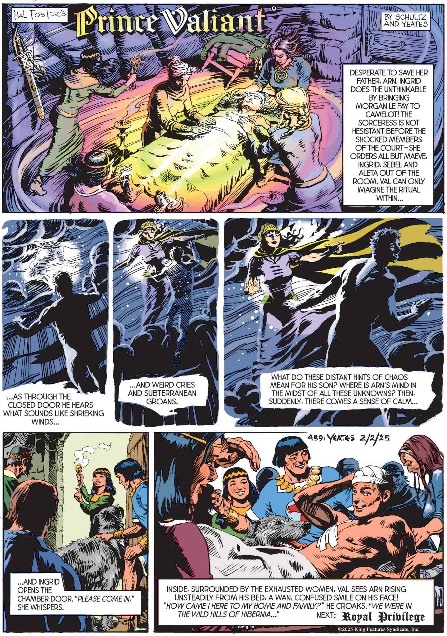 Animation OCR: HAL FOSTER'S Hal Fosca Prince Valiant BY SCHULTZ AND YEATES DESPERATE TO SAVE HER FATHERINGRID DOES THE UNTHINKABLE BY BRINGING MORGAN LE FAY TO CAMELOT! THE SORCERESS IS NOT HESISTANT BEFORE THE SHOCKED MEMBERS OF THE COURT-SHE ORDERS ALL BUT MAEVESEBEL AND ALETA OUT OF THE ROOM. VAL CAN ONLY IMAGINE THE RITUAL WITHIN... ...AS THROUGH THE CLOSED DOOR HE HEARS WHAT SOUNDS LIKE SHRIEKING WINDS... ...AND WEIRD CRIES AND SUBTERRANEAN GROANS. WHAT DO THESE DISTANT HINTS OF CHAOS MEAN FOR HIS SON? WHERE IS ARN'S MIND IN THE MIDST OF ALL THESE UNKNOWNS? THENTHERE COMES A SENSE OF CALM... 4591 YEATES 2/2/25 ...AND INGRID OPENS THE CHAMBER DOOR. "PLEASE COME IN" SHE WHISPERS. INSIDEVAL SEES ARN RISING UNSTEADILY FROM HIS BEDCONFUSED SMILE ON HIS FACE! "HOW CAME I HERE TO MY HOME AND FAMILY?" HE CROAKS. "WE WERE IN THE WILD HILLS OF HIBERNIA..." NEXT: Royal Privilege ©2025 King Features SyndicateInc. HAL FOSTER'S Hal Fosca Prince Valiant BY SCHULTZ AND YEATES DESPERATE TO SAVE HER FATHERINGRID DOES THE UNTHINKABLE BY BRINGING MORGAN LE FAY TO CAMELOT ! THE SORCERESS IS NOT HESISTANT BEFORE THE SHOCKED MEMBERS OF THE COURT - SHE ORDERS ALL BUT MAEVESEBEL AND ALETA OUT OF THE ROOM . VAL CAN ONLY IMAGINE THE RITUAL WITHIN ... ... AS THROUGH THE CLOSED DOOR HE HEARS WHAT SOUNDS LIKE SHRIEKING WINDS ... ... AND WEIRD CRIES AND SUBTERRANEAN GROANS . WHAT DO THESE DISTANT HINTS OF CHAOS MEAN FOR HIS SON ? WHERE IS ARN'S MIND IN THE MIDST OF ALL THESE UNKNOWNS ? THENTHERE COMES A SENSE OF CALM ... 4591 YEATES 2/2/25 ... AND INGRID OPENS THE CHAMBER DOOR . " PLEASE COME IN" SHE WHISPERS . INSIDESURROUNDED BY THE EXHAUSTED WOMENVAL SEES ARN RISING UNSTEADILY FROM HIS BEDA WANCONFUSED SMILE ON HIS FACE ! " HOW CAME I HERE TO MY HOME AND FAMILY ? " HE CROAKS . " WE WERE IN THE WILD HILLS OF HIBERNIA ... " NEXT : Royal Privilege © 2025 King Features Syndicate