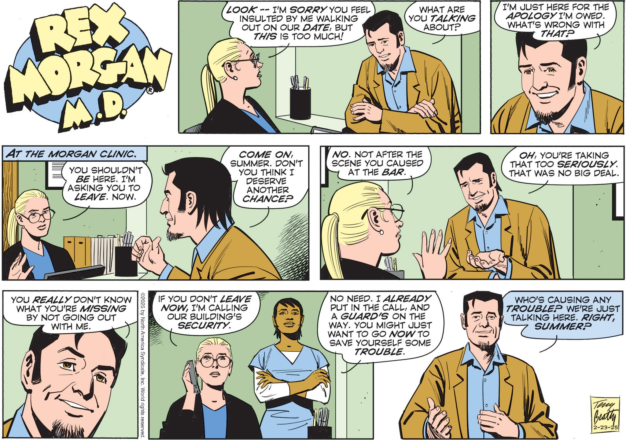 Animation OCR: REX MORGAN M.D. AT THE MORGAN CLINIC. YOU SHOULDN'T BE HERE. I'M ASKING YOU TO LEAVE. NOW. LOOK -- I'M SORRY YOU FEEL INSULTED BY ME WALKING OUT ON OUR DATEBUT THIS IS TOO MUCH! COME ONSUMMER. DON'T YOU THINK I DESERVE ANOTHER CHANCE? WHAT ARE YOU TALKING ABOUT? NO. NOT AFTER THE SCENE YOU CAUSED AT THE BAR. I'M JUST HERE FOR THE APOLOGY I'M OWED. WHAT'S WRONG WITH THAT? OHYOU'RE TAKING THAT TOO SERIOUSLY. THAT WAS NO BIG DEAL. YOU REALLY DON'T KNOW WHAT YOU'RE MISSING BY NOT GOING OUT WITH ME. IF YOU DON'T LEAVE NOWI'M CALLING OUR BUILDING'S SECURITY. NO NEED. I ALREADY PUT IN THE CALLAND A GUARD'S ON THE WAY. YOU MIGHT JUST WANT TO GO NOW TO SAVE YOURSELF SOME TROUBLE. WHO'S CAUSING ANY TROUBLE? WE'RE JUST TALKING HERE. RIGHTSUMMER? ©2025 by North America SyndicateInc. World rights reserved. Teny Beatty 2-23-25 REX MORGAN M.D. AT THE MORGAN CLINIC . YOU SHOULDN'T BE HERE . I'M ASKING YOU TO LEAVE . NOW . LOOK -- I'M SORRY YOU FEEL INSULTED BY ME WALKING OUT ON OUR DATEBUT THIS IS TOO MUCH ! COME ONSUMMER . DON'T YOU THINK I DESERVE ANOTHER CHANCE ? WHAT ARE YOU TALKING ABOUT ? NO . NOT AFTER THE SCENE YOU CAUSED AT THE BAR . I'M JUST HERE FOR THE APOLOGY I'M OWED . WHAT'S WRONG WITH THAT ? OHYOU'RE TAKING THAT TOO SERIOUSLY . THAT WAS NO BIG DEAL . YOU REALLY DON'T KNOW WHAT YOU'RE MISSING BY NOT GOING OUT WITH ME . IF YOU DON'T LEAVE NOWI'M CALLING OUR BUILDING'S SECURITY . NO NEED . I ALREADY PUT IN THE CALLAND A GUARD'S ON THE WAY . YOU MIGHT JUST WANT TO GO NOW TO SAVE YOURSELF SOME TROUBLE . WHO'S CAUSING ANY TROUBLE ? WE'RE JUST TALKING HERE . RIGHTSUMMER ? © 2025 by North America SyndicateInc. World rights reserved . Teny Beatty 2-23-25
