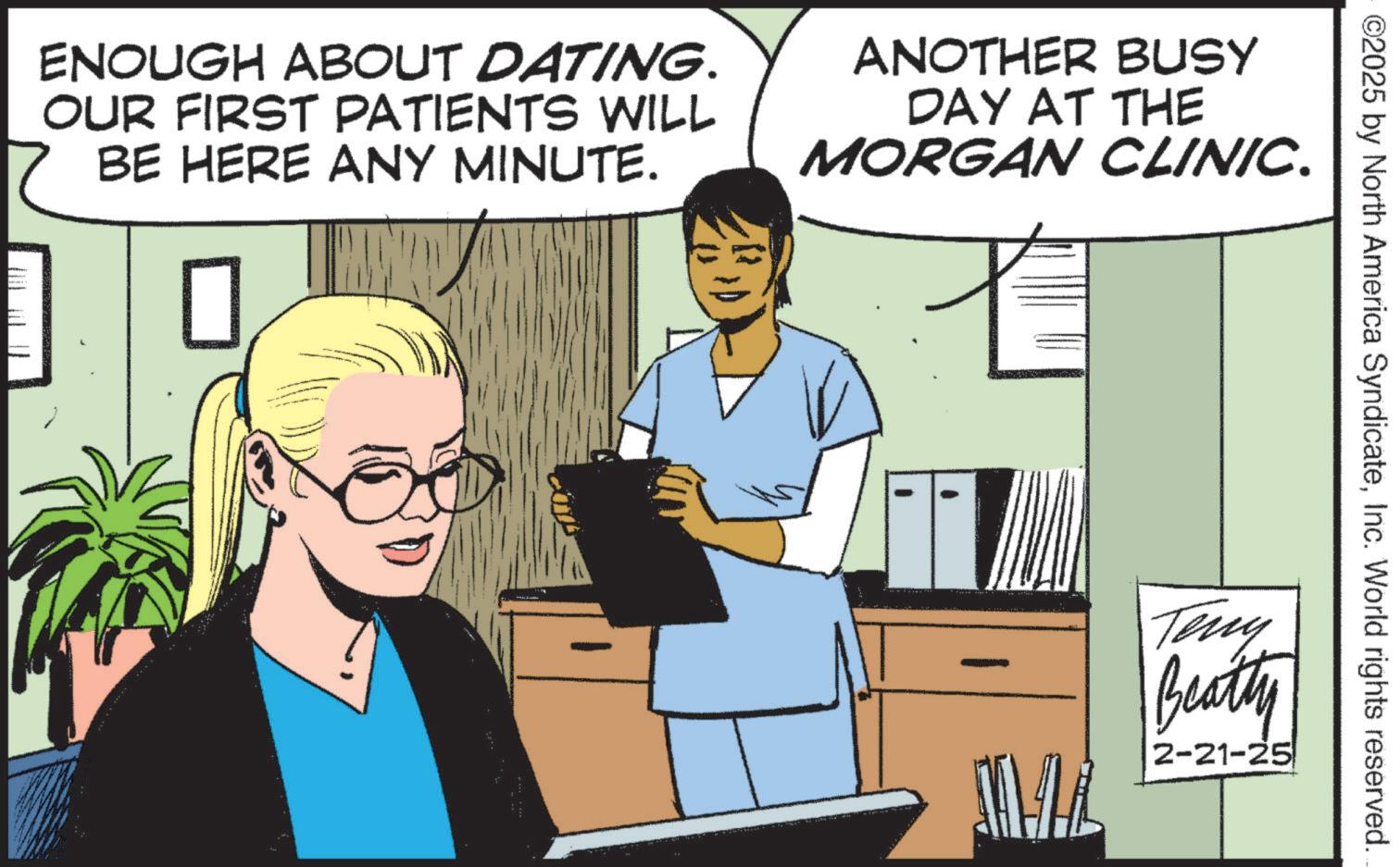 Photo caption OCR: ©2025 by North America SyndicateInc. World rights reserved. ENOUGH ABOUT DATING. OUR FIRST PATIENTS WILL BE HERE ANY MINUTE. ANOTHER BUSY DAY AT THE MORGAN CLINIC. MAL Teny Beatty 2-21-25 © 2025 by North America SyndicateInc. World rights reserved . ENOUGH ABOUT DATING . OUR FIRST PATIENTS WILL BE HERE ANY MINUTE . ANOTHER BUSY DAY AT THE MORGAN CLINIC . MAL Teny Beatty 2-21-25
