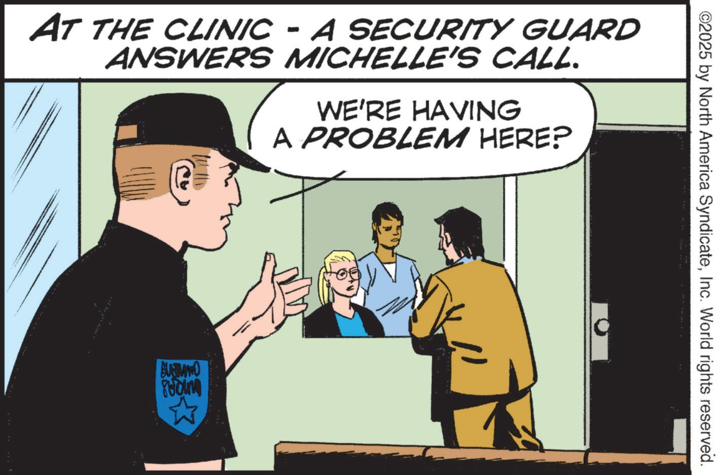 Fictional character OCR: ©2025 by North America SyndicateInc. World rights reserved. AT THE CLINIC - A SECURITY GUARD ANSWERS MICHELLE'S CALL. WE'RE HAVING A PROBLEM HERE? BUSSLAND © 2025 by North America SyndicateInc. World rights reserved . AT THE CLINIC - A SECURITY GUARD ANSWERS MICHELLE'S CALL . WE'RE HAVING A PROBLEM HERE ? BUSSLAND