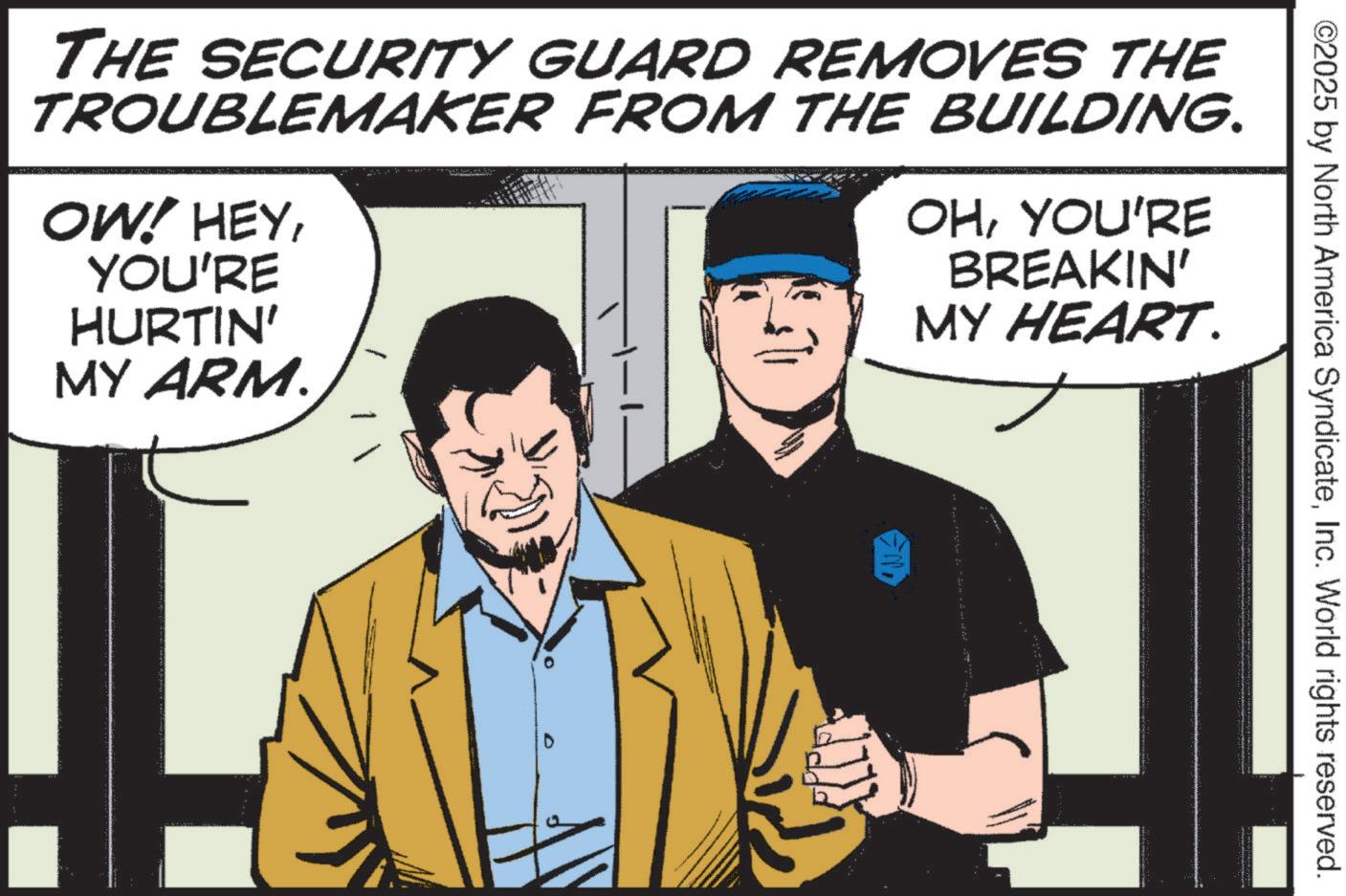 Publication OCR: ©2025 by North America SyndicateInc. World rights reserved. THE SECURITY GUARD REMOVES THE TROUBLEMAKER FROM THE BUILDING. OW! HEYYOU'RE HURTIN' MY ARM. OHYOU'RE BREAKIN' MY HEART. © 2025 by North America SyndicateInc. World rights reserved . THE SECURITY GUARD REMOVES THE TROUBLEMAKER FROM THE BUILDING . OW ! HEYYOU'RE HURTIN ' MY ARM . OHYOU'RE BREAKIN ' MY HEART .