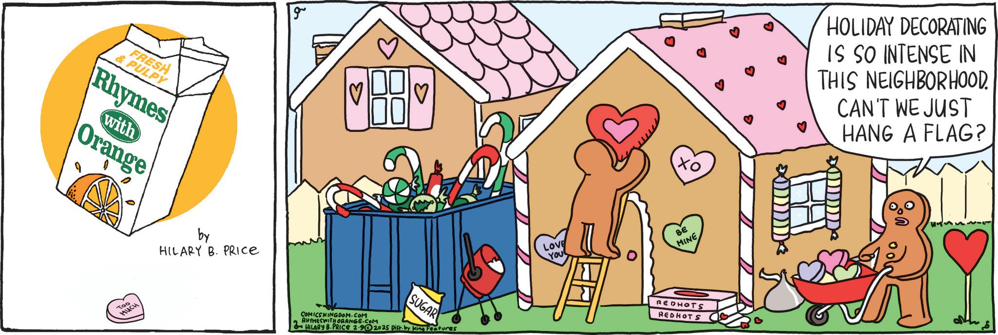 Clip art OCR: FRESH & PULPY Rhymes with Orange Too MUCH by HILARY B. PRICE COMICSKINGDOM.COM RHYMESWITH ORANGE.COM SUGAR HILARY B.PRICE 2.902025 Dist. by king Features ?? HOLIDAY DECORATING IS SO INTENSE IN THIS NEIGHBORHOOD. CAN'T WE JUST HANG A FLAG? LOVE YOU ?? MINE REDHOTS REDHOTS FRESH & PULPY Rhymes with Orange Too MUCH by HILARY B. PRICE COMICSKINGDOM.COM RHYMESWITH ORANGE.COM SUGAR HILARY B.PRICE 2.902025 Dist . by king Features ?? HOLIDAY DECORATING IS SO INTENSE IN THIS NEIGHBORHOOD . CAN'T WE JUST HANG A FLAG ? LOVE YOU ?? MINE REDHOTS REDHOTS