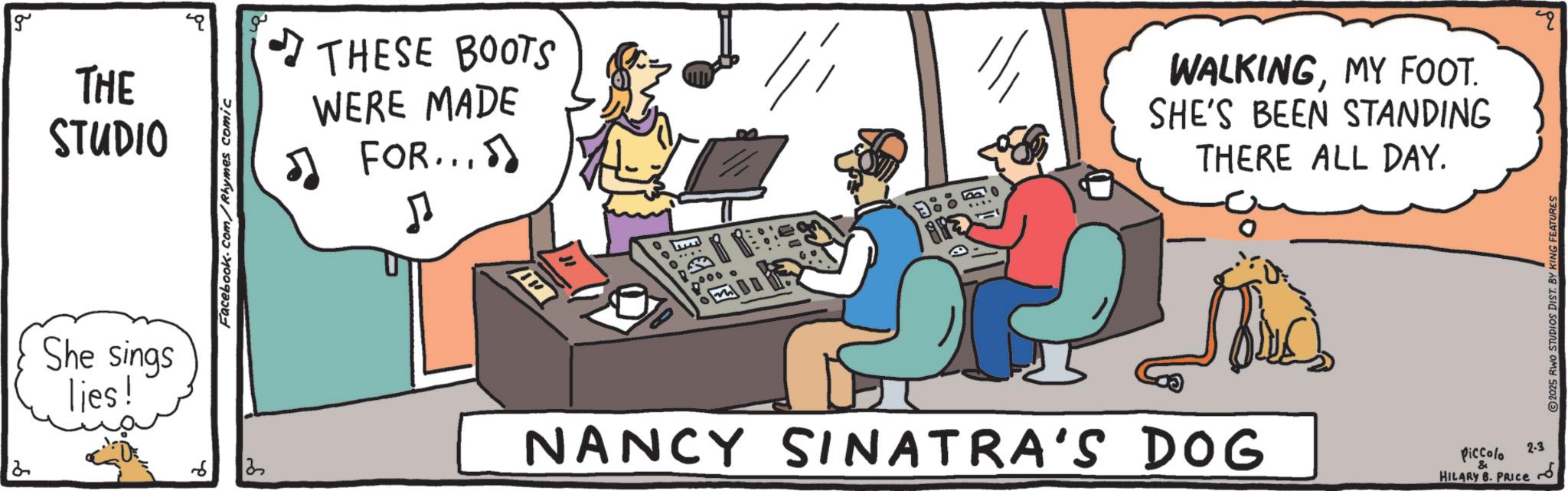 Fiction OCR: 2 g THE STUDIO She sings lies! 6 Facebook.com/Rhymes comic 2 THESE BOOTS WERE MADE ? FOR... 5 J 000 o ARE WALKINGMY FOOT. SHE'S BEEN STANDING THERE ALL DAY. NANCY SINATRA'S DOG Piccolo & HILARY B. PRICE 2-3 2025 RWO STUDIOS DIST. BY KING FEATURES " 2 g THE STUDIO She sings lies ! 6 Facebook.com/Rhymes comic 2 THESE BOOTS WERE MADE ? FOR ... 5 J 000 o ARE WALKINGMY FOOT . SHE'S BEEN STANDING THERE ALL DAY . NANCY SINATRA'S DOG Piccolo & HILARY B. PRICE 2-3 2025 RWO STUDIOS DIST . BY KING FEATURES "