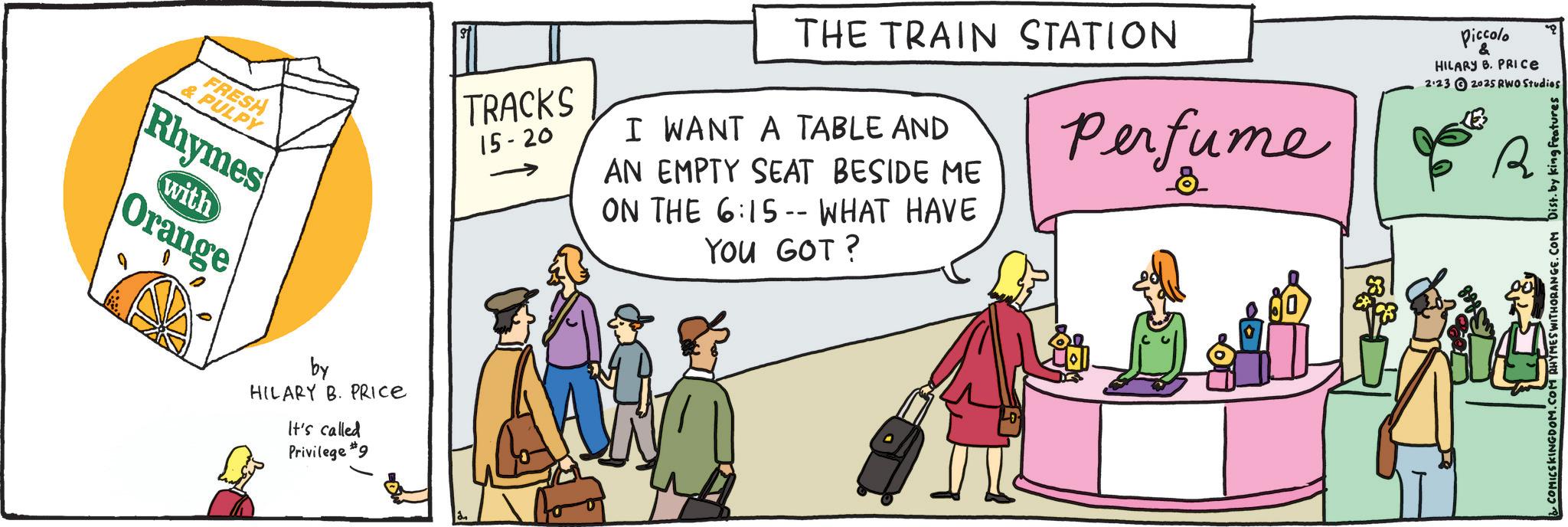 Animation OCR: FRESH & PULPY Rhymes Orange with by HILARY B. PRICE It's called Privilege #9 TRACKS 15-20 THE TRAIN STATION I WANT A TABLE AND AN EMPTY SEAT BESIDE ME ON THE 6:15-- WHAT HAVE YOU GOT? Perfume Piccolo & HILARY B. PRICE 2:23 2025 RWO Studios R COMICSKINGDOM.COM RHYMES WITHORANGE.COM Dist. by king features FRESH & PULPY Rhymes Orange with by HILARY B. PRICE It's called Privilege # 9 TRACKS 15-20 THE TRAIN STATION I WANT A TABLE AND AN EMPTY SEAT BESIDE ME ON THE 6 : 15-- WHAT HAVE YOU GOT ? Perfume Piccolo & HILARY B. PRICE 2:23 2025 RWO Studios R COMICSKINGDOM.COM RHYMES WITHORANGE.COM Dist . by king features