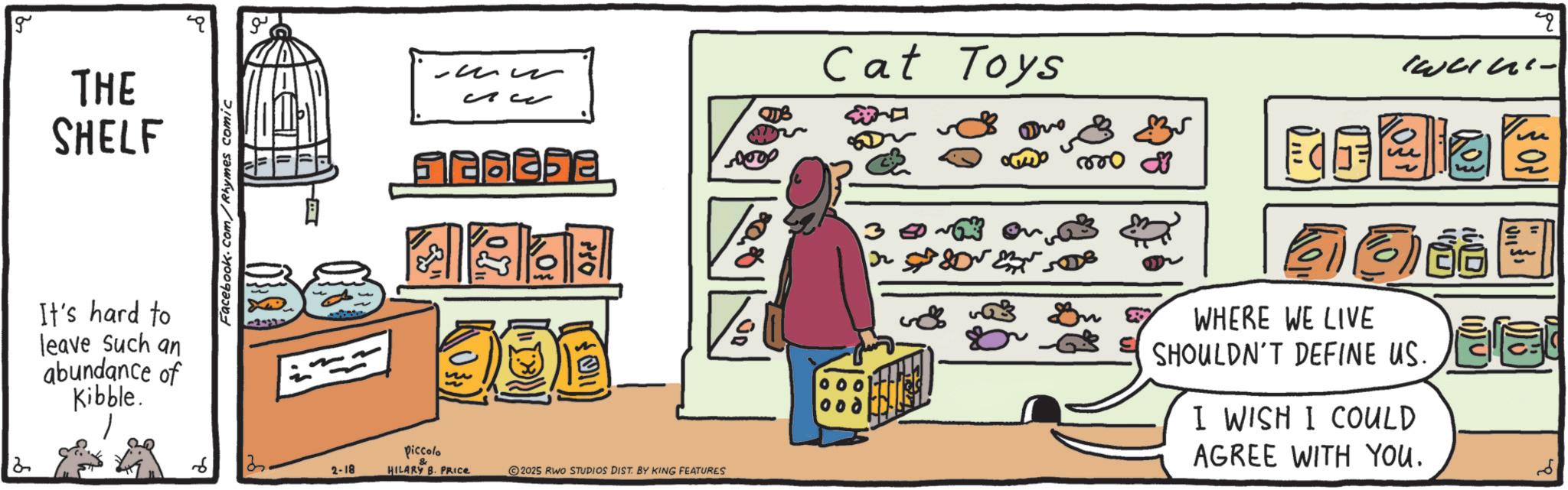 Graphics OCR: g THE SHELF It's hard to leave such an abundance of Kibble. Facebook.com/Rhymes comic ? ?? Cat Toys 3 ? piccolo 2. 2-18 HILARY B. PRICE 2025 RWO STUDIOS DIST. BY KING FEATURES ~ on ???? ?? ?? 120 000 ? 008 ??? Fire WHERE WE LIVE SHOULDN'T DEFINE US. I WISH I COULD AGREE WITH YOU. ? 3 g THE SHELF It's hard to leave such an abundance of Kibble . Facebook.com/Rhymes comic ? ?? Cat Toys 3 ? piccolo 2 . 2-18 HILARY B. PRICE 2025 RWO STUDIOS DIST . BY KING FEATURES ~ on ???? ?? ?? 120 000 ? 008 ??? Fire WHERE WE LIVE SHOULDN'T DEFINE US . I WISH I COULD AGREE WITH YOU . ? 3