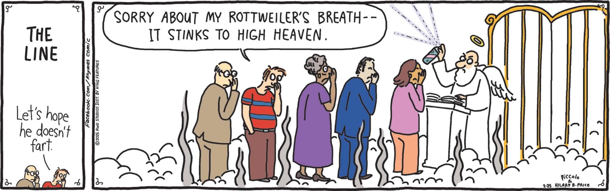 Fiction OCR: 2 g THE LINE Let's hope he doesn't fart. Facebook.com/Rhymes comic 2025 RWO STUDIOS DIST. BY KING FEATURES ?? SORRY ABOUT MY ROTTWEILER'S BREATH-- IT STINKS TO HIGH HEAVEN. ?? Piccolo & 2-25 HILARY B-PRICE 2 g THE LINE Let's hope he doesn't fart . Facebook.com/Rhymes comic 2025 RWO STUDIOS DIST . BY KING FEATURES ?? SORRY ABOUT MY ROTTWEILER'S BREATH-- IT STINKS TO HIGH HEAVEN . ?? Piccolo & 2-25 HILARY B - PRICE