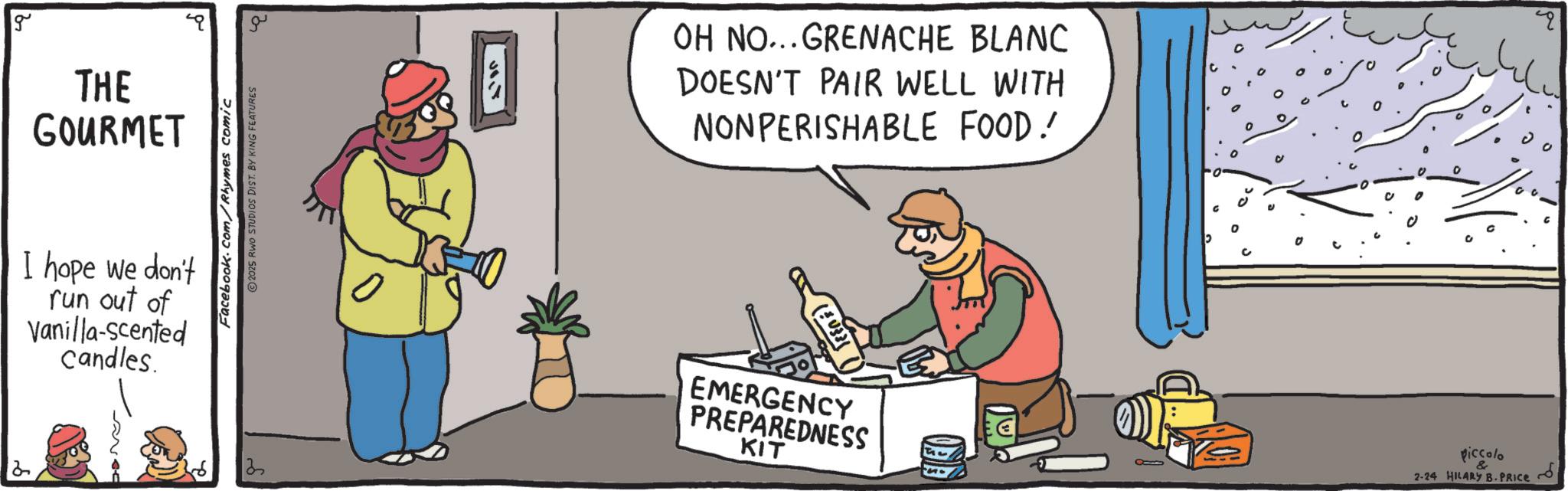 OCR: g THE GOURMET I hope we don't run out of Vanilla-scented Candles. 2 Facebook.com/Rhymes comic 2025 RWO STUDIOS DIST. BY KING FEATURES ??? OH NO... GRENACHE BLANC DOESN'T PAIR WELL WITH NONPERISHABLE FOOD! EMERGENCY PREPAREDNESS KIT 0 c piccolo 2-24 HILARY B-PRICE g THE GOURMET I hope we don't run out of Vanilla - scented Candles . 2 Facebook.com/Rhymes comic 2025 RWO STUDIOS DIST . BY KING FEATURES ? ?? OH NO ... GRENACHE BLANC DOESN'T PAIR WELL WITH NONPERISHABLE FOOD ! EMERGENCY PREPAREDNESS KIT 0 c piccolo 2-24 HILARY B - PRICE
