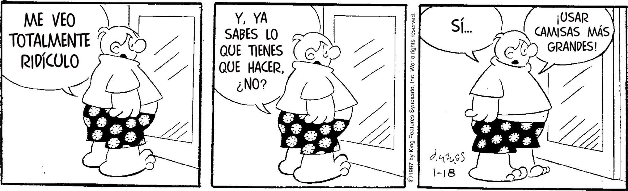 Photo caption OCR: ME VEO TOTALMENTE RIDÍCULO YYA SABES LO QUE TIENES QUE HACER¿NO? 1997 by King Features SyndicateInc. World rights reserved. dumps 1-18 Sí... ¡USAR CAMISAS MÁS GRANDES! ME VEO TOTALMENTE RIDÍCULO YYA SABES LO QUE TIENES QUE HACER¿ NO ? 1997 by King Features SyndicateInc. World rights reserved . dumps 1-18 Sí ... ¡ USAR CAMISAS MÁS GRANDES !