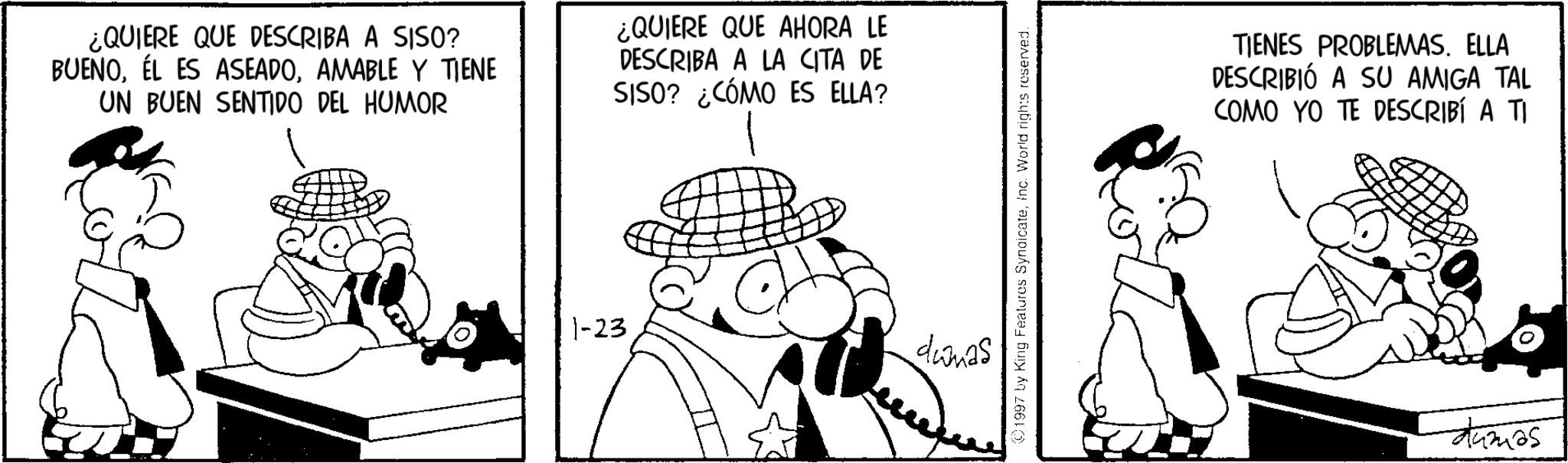 Animated cartoon OCR: ¿QUIERE QUE DESCRIBA A SISO? BUENOAMABLE Y TIENE UN BUEN SENTIDO DEL HUMOR ¿QUIERE QUE AHORA LE DESCRIBA A LA CITA DE SISO? ¿CÓMO ES ELLA? 1-23 dumas (01997 by King Features SyndicateInc. World rights reserved. TIENES PROBLEMAS. ELLA DESCRIBIÓ A SU AMIGA TAL COMO YO TE DESCRIBÍ A TI dumas ¿ QUIERE QUE DESCRIBA A SISO ? BUENOÉL ES ASEADOAMABLE Y TIENE UN BUEN SENTIDO DEL HUMOR ¿ QUIERE QUE AHORA LE DESCRIBA A LA CITA DE SISO ? ¿ CÓMO ES ELLA ? 1-23 dumas ( 01997 by King Features SyndicateInc. World rights reserved . TIENES PROBLEMAS . ELLA DESCRIBIÓ A SU AMIGA TAL COMO YO TE DESCRIBÍ A TI dumas