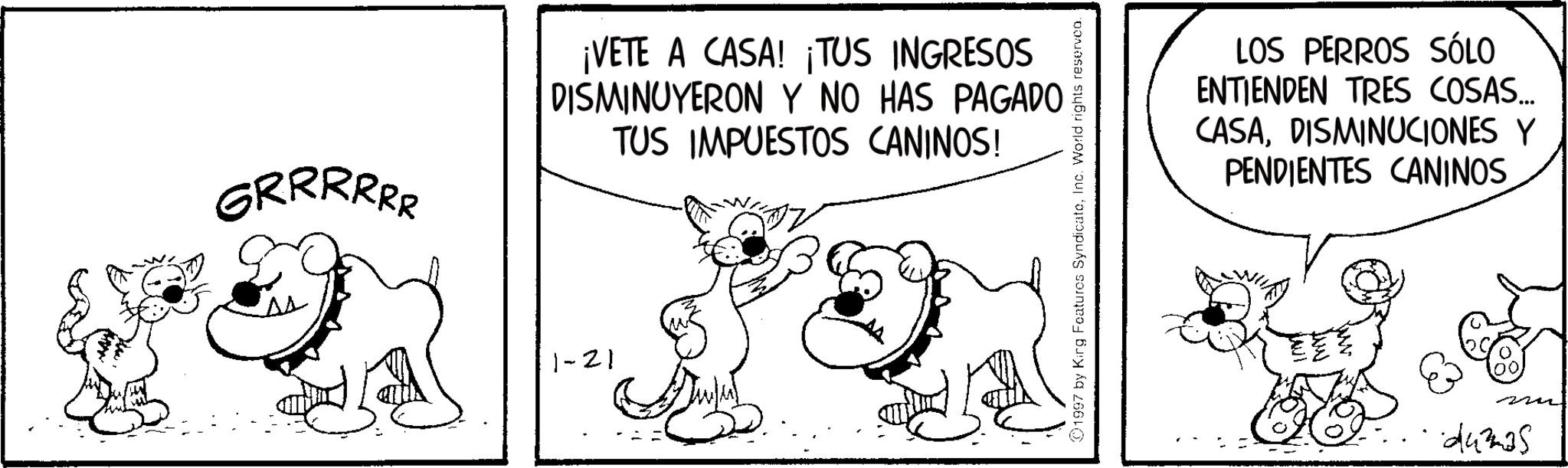 Snout OCR: GRRRRRR ¡VETE A CASA! ¡TUS INGRESOS DISMINUYERON Y NO HAS PAGADO TUS IMPUESTOS CANINOS! 1-21 01997 by Kirg Features SyndicateInc. World rights reserven. LOS PERROS SÓLO ENTIENDEN TRES COSAS... CASADISMINUCIONES Y PENDIENTES CANINOS dumas GRRRRRR ¡ VETE A CASA ! ¡ TUS INGRESOS DISMINUYERON Y NO HAS PAGADO TUS IMPUESTOS CANINOS ! 1-21 01997 by Kirg Features SyndicateInc. World rights reserven . LOS PERROS SÓLO ENTIENDEN TRES COSAS ... CASADISMINUCIONES Y PENDIENTES CANINOS dumas