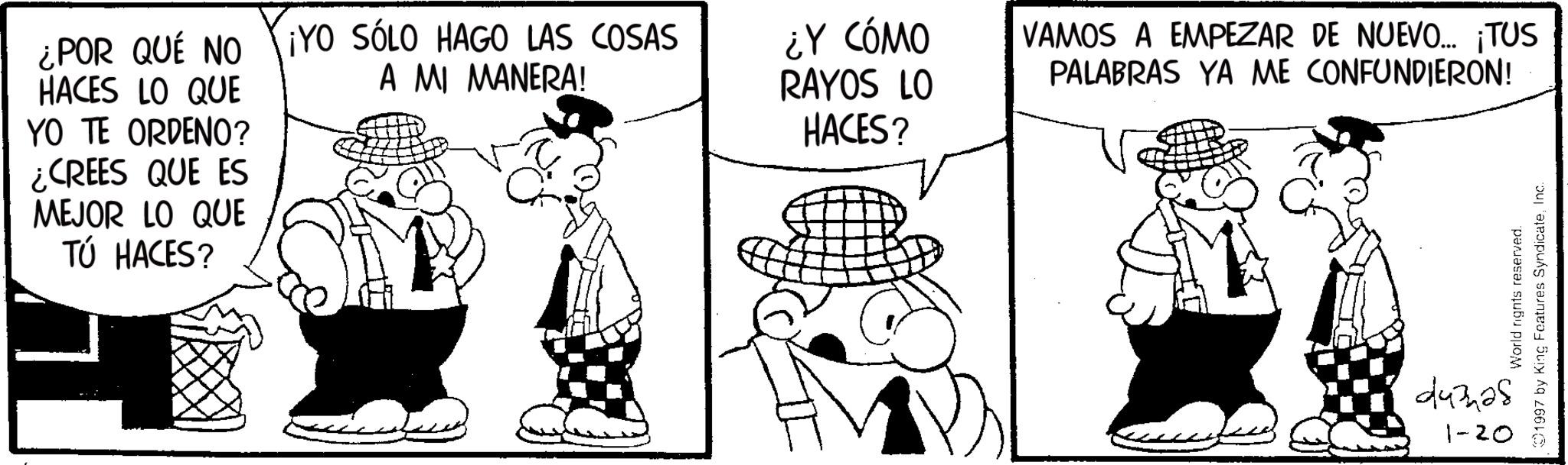 Line art OCR: ¿POR QUÉ NO HACES LO QUE YO TE ORDENO? ¿CREES QUE ES MEJOR LO QUE TÚ HACES? ¡YO SÓLO HAGO LAS COSAS A MI MANERA! ¿Y CÓMO RAYOS LO HACES? VAMOS A EMPEZAR DE NUEVO... ¡TUS PALABRAS YA ME CONFUNDIERON! World rights reserved. 1997 by King Features SyndicateInc. 44328 1-20 ¿ POR QUÉ NO HACES LO QUE YO TE ORDENO ? ¿ CREES QUE ES MEJOR LO QUE TÚ HACES ? ¡ YO SÓLO HAGO LAS COSAS A MI MANERA ! ¿ Y CÓMO RAYOS LO HACES ? VAMOS A EMPEZAR DE NUEVO ... ¡ TUS PALABRAS YA ME CONFUNDIERON ! World rights reserved . 1997 by King Features SyndicateInc. 44328 1-20