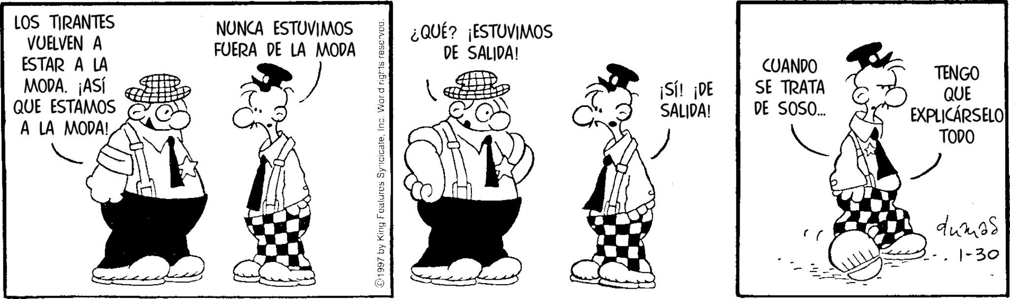 Animated cartoon OCR: LOS TIRANTES VUELVEN A ESTAR A LA MODA. ¡ASÍ QUE ESTAMOS A LA MODA! NUNCA ESTUVIMOS FUERA DE LA MODA 1997 by King Features SyncicateInc. Word rights reserved. ¿QUÉ? ¡ESTUVIMOS DE SALIDA! CUANDO TENGO ¡Sí! ¡DE SE TRATA SALIDA! DE SOSO... QUE EXPLICARSELO TODO dumas 1-30 LOS TIRANTES VUELVEN A ESTAR A LA MODA . ¡ ASÍ QUE ESTAMOS A LA MODA ! NUNCA ESTUVIMOS FUERA DE LA MODA 1997 by King Features SyncicateInc. Word rights reserved . ¿ QUÉ ? ¡ ESTUVIMOS DE SALIDA ! CUANDO TENGO ¡ Sí ! ¡ DE SE TRATA SALIDA ! DE SOSO ... QUE EXPLICARSELO TODO dumas 1-30