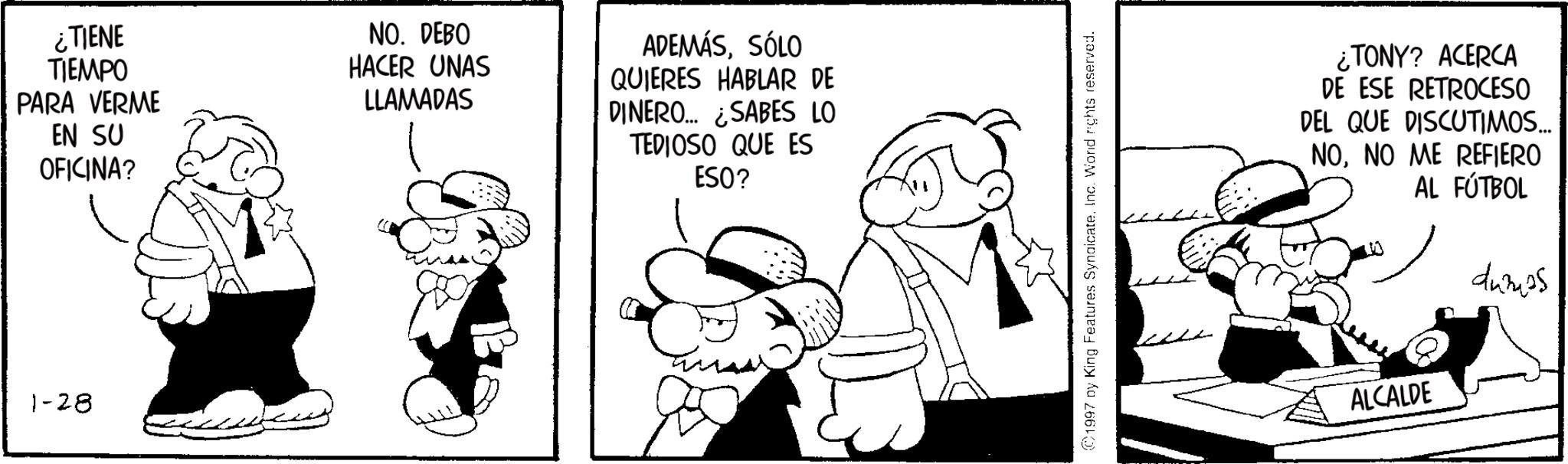 Animation OCR: ¿TIENE TIEMPO PARA VERME EN SU OFICINA? 1-28 NO. DEBO HACER UNAS LLAMADAS ADEMÁSSÓLO QUIERES HABLAR DE DINERO... ¿SABES LO TEDIOSO QUE ES ESO? ©1997 by King Features Syndicate. Inc. Word rights reserved. ¿TONY? ACERCA DE ESE RETROCESO DEL QUE DISCUTIMOS... NONO ME REFIERO AL FÚTBOL ALCALDE dumps ¿ TIENE TIEMPO PARA VERME EN SU OFICINA ? 1-28 NO . DEBO HACER UNAS LLAMADAS ADEMÁSSÓLO QUIERES HABLAR DE DINERO ... ¿ SABES LO TEDIOSO QUE ES ESO ? © 1997 by King Features Syndicate . Inc. Word rights reserved . ¿ TONY ? ACERCA DE ESE RETROCESO DEL QUE DISCUTIMOS ... NONO ME REFIERO AL FÚTBOL ALCALDE dumps