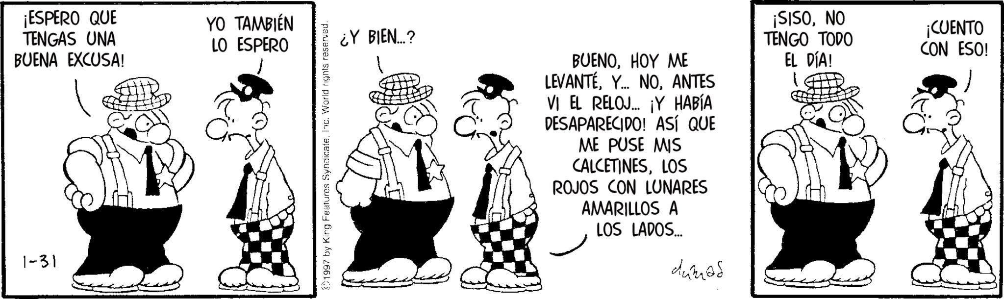 Line art OCR: 1-31 ¡ESPERO QUE TENGAS UNA BUENA EXCUSA! YO TAMBIÉN LO ESPERO 1997 by King Features SyndicateInc. World rights reserved. ¿Y BIEN...? BUENOHOY ME LEVANTÉANTES VI EL RELOJ... ¡Y HABÍA DESAPARECIDO! ASÍ QUE ME PUSE MIS CALCETINESLOS ROJOS CON LUNARES AMARILLOS A LOS LADOS... dumas ¡SISONO TENGO TODO EL DÍA! ¡CUENTO CON ESO! 1-31 ¡ ESPERO QUE TENGAS UNA BUENA EXCUSA ! YO TAMBIÉN LO ESPERO 1997 by King Features SyndicateInc. World rights reserved . ¿ Y BIEN ... ? BUENOHOY ME LEVANTÉY ... NOANTES VI EL RELOJ ... ¡ Y HABÍA DESAPARECIDO ! ASÍ QUE ME PUSE MIS CALCETINESLOS ROJOS CON LUNARES AMARILLOS A LOS LADOS ... dumas ¡ SISONO TENGO TODO EL DÍA ! ¡ CUENTO CON ESO !