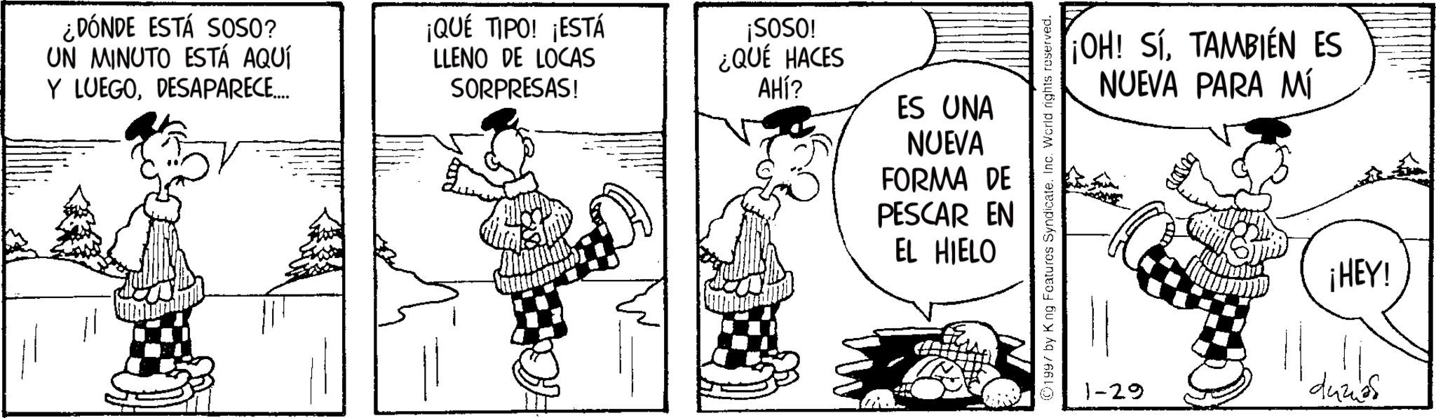 Animation OCR: ¿DÓNDE ESTÁ SOSO? UN MINUTO ESTÁ AQUÍ Y LUEGODESAPARECE.... ¡QUÉ TIPO! ¡ESTÁ LLENO DE LOCAS SORPRESAS! ¡SOSO! ¿QUÉ HACES AHÍ? ES UNA NUEVA FORMA DE PESCAR EN EL HIELO 1997 by King Features Syndicate. Inc. World rights reserved. ¡OH! SÍTAMBIÉN ES NUEVA PARA MÍ 1-29 ¡HEY! dumos ¿ DÓNDE ESTÁ SOSO ? UN MINUTO ESTÁ AQUÍ Y LUEGODESAPARECE .... ¡ QUÉ TIPO ! ¡ ESTÁ LLENO DE LOCAS SORPRESAS ! ¡ SOSO ! ¿ QUÉ HACES AHÍ ? ES UNA NUEVA FORMA DE PESCAR EN EL HIELO 1997 by King Features Syndicate . Inc. World rights reserved . ¡ OH ! SÍTAMBIÉN ES NUEVA PARA MÍ 1-29 ¡ HEY ! dumos