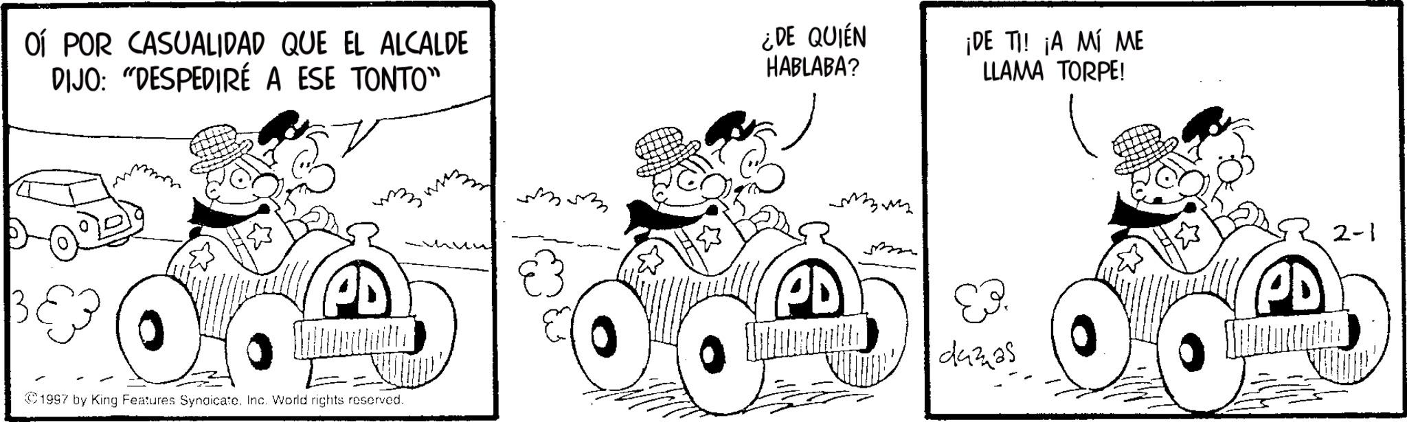 Kit car OCR: OÍ POR CASUALIDAD QUE EL ALCALDE DIJO: “DESPEDIRÉ A ESE TONTO" ¿DE QUIÉN HABLABA? ¡DE TI! ¡A MÍ ME LLAMA TORPE! E- 1997 by King Features Syndicate. Inc. World rights reserved. 44325 PD 2-1 OÍ POR CASUALIDAD QUE EL ALCALDE DIJO : “ DESPEDIRÉ A ESE TONTO " ¿ DE QUIÉN HABLABA ? ¡ DE TI ! ¡ A MÍ ME LLAMA TORPE ! E- 1997 by King Features Syndicate . Inc. World rights reserved . 44325 PD 2-1