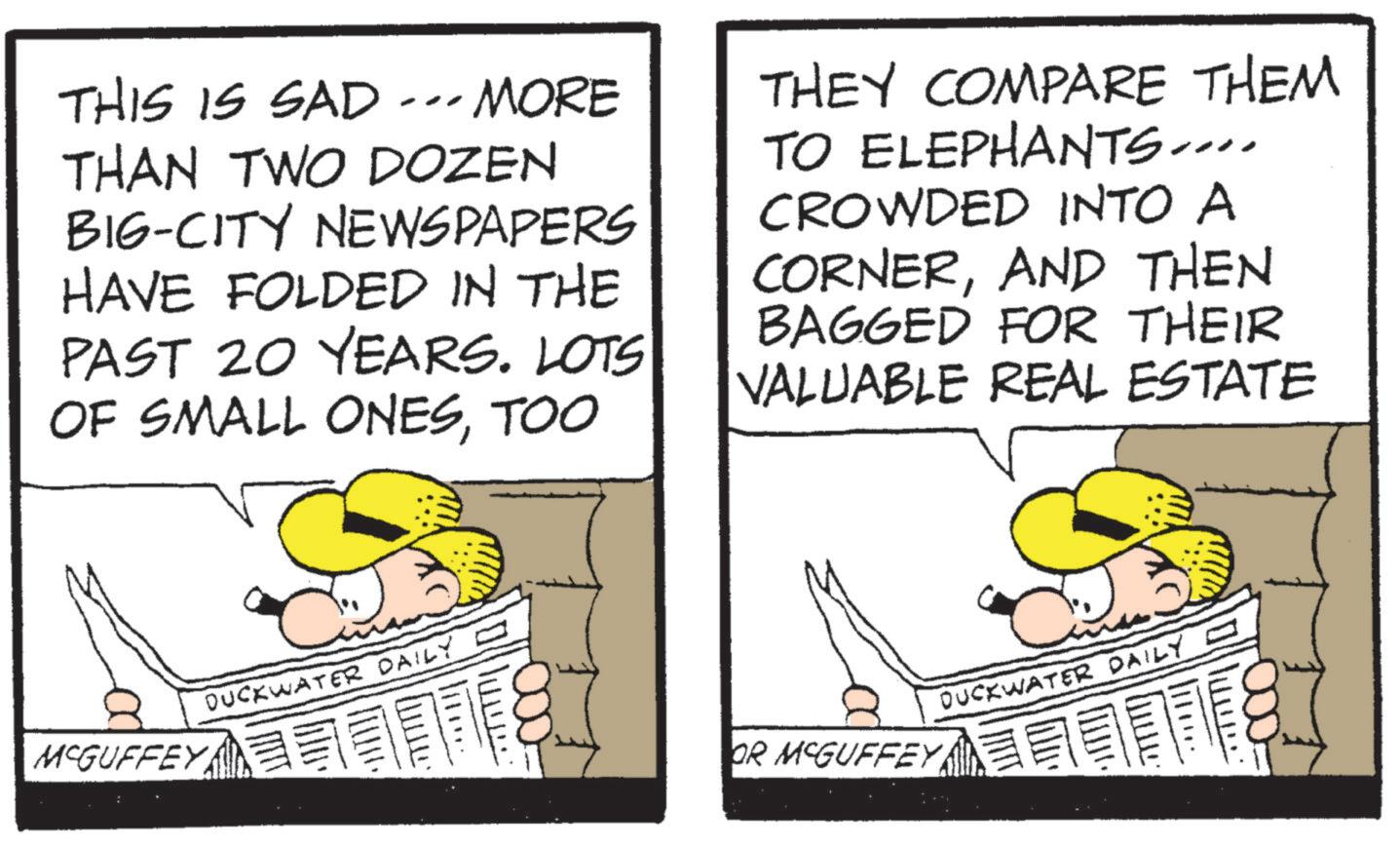 Comics OCR: THIS IS SAD -MORE THAN TWO DOZEN BIG-CITY NEWSPAPERS HAVE FOLDED IN THE PAST 20 YEARS. LOTS OF SMALL ONESTOO THEY COMPARE THEM TO ELEPHANTS.... CROWDED INTO A CORNERAND THEN BAGGED FOR THEIR VALUABLE REAL ESTATE MCGUFFEY DUCKWATER DAILY ?. DUCKWATER DAILY - OR MCGUFFEY THIS IS SAD -MORE THAN TWO DOZEN BIG - CITY NEWSPAPERS HAVE FOLDED IN THE PAST 20 YEARS . LOTS OF SMALL ONESTOO THEY COMPARE THEM TO ELEPHANTS .... CROWDED INTO A CORNERAND THEN BAGGED FOR THEIR VALUABLE REAL ESTATE MCGUFFEY DUCKWATER DAILY ? . DUCKWATER DAILY - OR MCGUFFEY