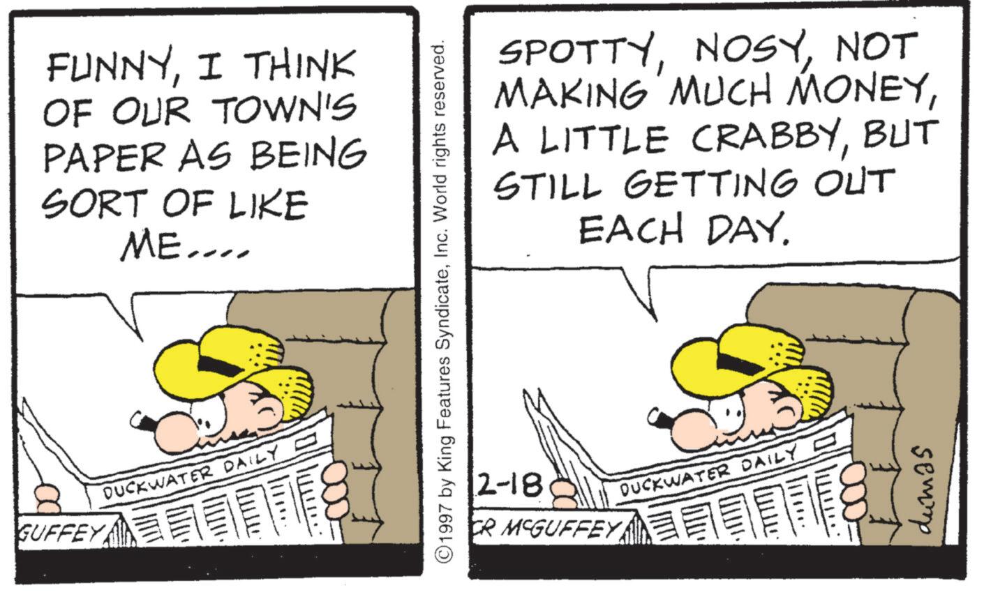 Fiction OCR: GUFFEY FUNNYI THINK OF OUR TOWN'S PAPER AS BEING SORT OF LIKE ME.... DUCKWATER DAILY SPOTTYNOT MAKING MUCH MONEYBUT STILL GETTING OUT EACH DAY. ©1997 by King Features SyndicateInc. World rights reserved. 2-18 DUCKWATER DAILY = CR MCGUFFEY dumas GUFFEY FUNNYI THINK OF OUR TOWN'S PAPER AS BEING SORT OF LIKE ME .... DUCKWATER DAILY SPOTTYNOT MAKING MUCH MONEYA LITTLE CRABBYBUT STILL GETTING OUT EACH DAY . © 1997 by King Features SyndicateInc. World rights reserved . 2-18 DUCKWATER DAILY = CR MCGUFFEY dumas