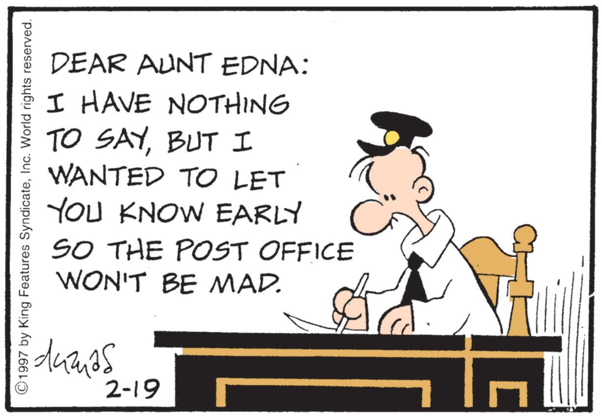 Animated cartoon OCR: ©1997 by King Features SyndicateInc. World rights reserved. DEAR AUNT EDNA: I HAVE NOTHING TO SAYBUT I WANTED TO LET YOU KNOW EARLY SO THE POST OFFICE WON'T BE MAD. idumas C 2-19 G ? © 1997 by King Features SyndicateInc. World rights reserved . DEAR AUNT EDNA : I HAVE NOTHING TO SAYBUT I WANTED TO LET YOU KNOW EARLY SO THE POST OFFICE WON'T BE MAD . idumas C 2-19 G ?