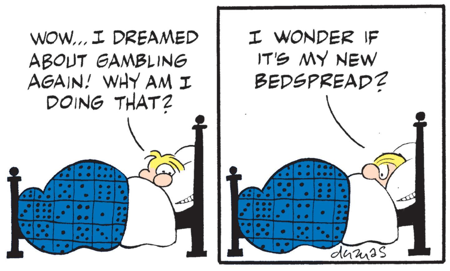 Photo caption OCR: WOW... I DREAMED ABOUT GAMBLING AGAIN! WHY AM I DOING THAT? I WONDER IF IT'S MY NEW BEDSPREAD? 0 C damas WOW ... I DREAMED ABOUT GAMBLING AGAIN ! WHY AM I DOING THAT ? I WONDER IF IT'S MY NEW BEDSPREAD ? 0 C damas