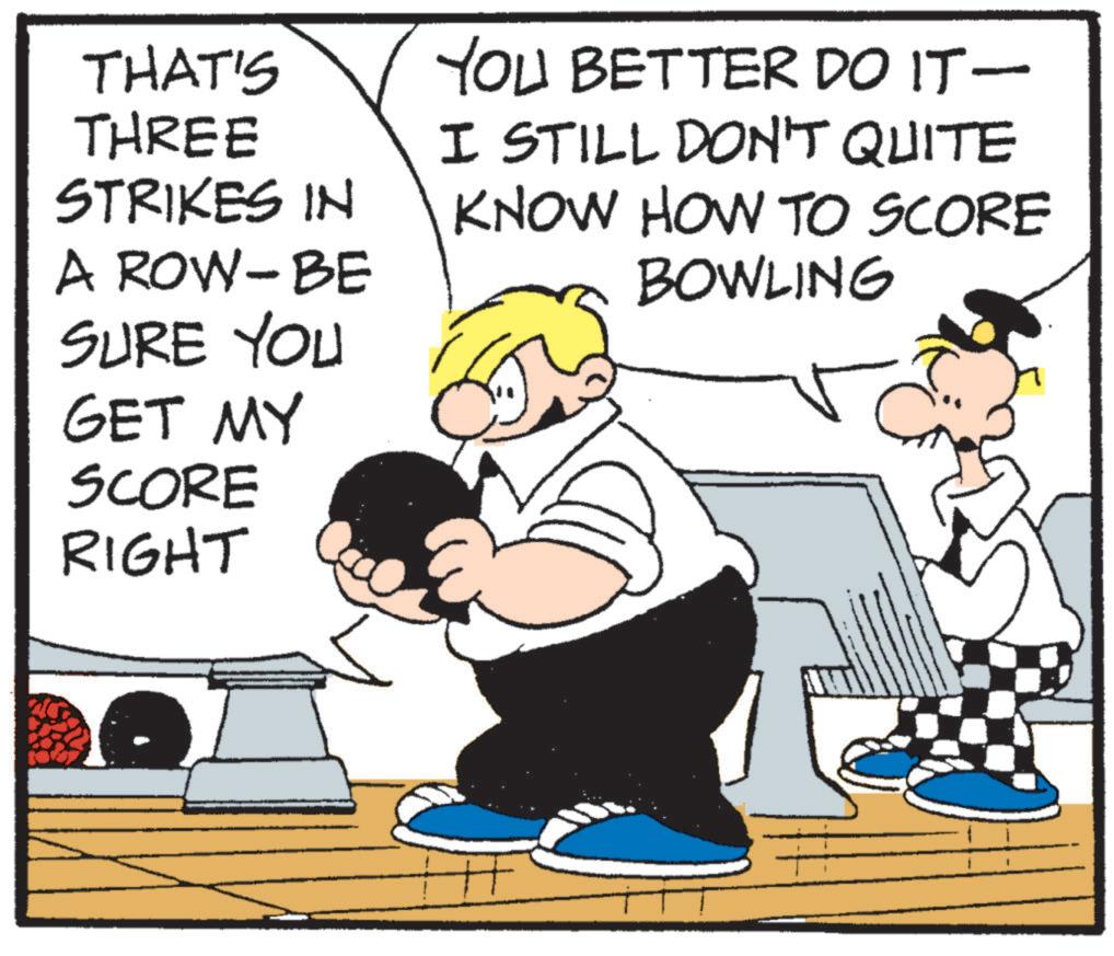 Comics OCR: THAT'S THREE STRIKES IN A ROW-BE SURE YOU GET MY SCORE RIGHT YOU BETTER DO IT — I STILL DON'T QUITE KNOW HOW TO SCORE BOWLING THAT'S THREE STRIKES IN A ROW - BE SURE YOU GET MY SCORE RIGHT YOU BETTER DO IT — I STILL DON'T QUITE KNOW HOW TO SCORE BOWLING