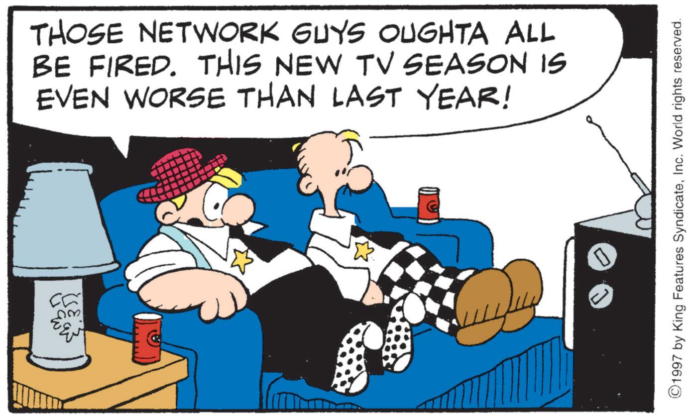 Comic book OCR: ? 2.35) THOSE NETWORK GUYS OUGHTA ALL BE FIRED. THIS NEW TV SEASON IS EVEN WORSE THAN LAST YEAR! ©1997 by King Features SyndicateInc. World rights reserved. ? 2.35 ) THOSE NETWORK GUYS OUGHTA ALL BE FIRED . THIS NEW TV SEASON IS EVEN WORSE THAN LAST YEAR ! © 1997 by King Features SyndicateInc. World rights reserved .