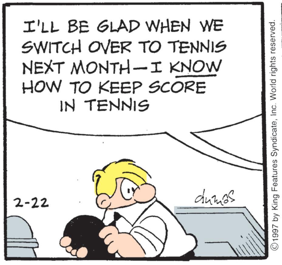 Tennis--Equipment and supplies OCR: I'LL BE GLAD WHEN WE SWITCH OVER TO TENNIS NEXT MONTH-I KNOW HOW TO KEEP SCORE IN TENNIS dumos 2-22 ©1997 by King Features SyndicateInc. World rights reserved. I'LL BE GLAD WHEN WE SWITCH OVER TO TENNIS NEXT MONTH - I KNOW HOW TO KEEP SCORE IN TENNIS dumos 2-22 © 1997 by King Features SyndicateInc. World rights reserved .