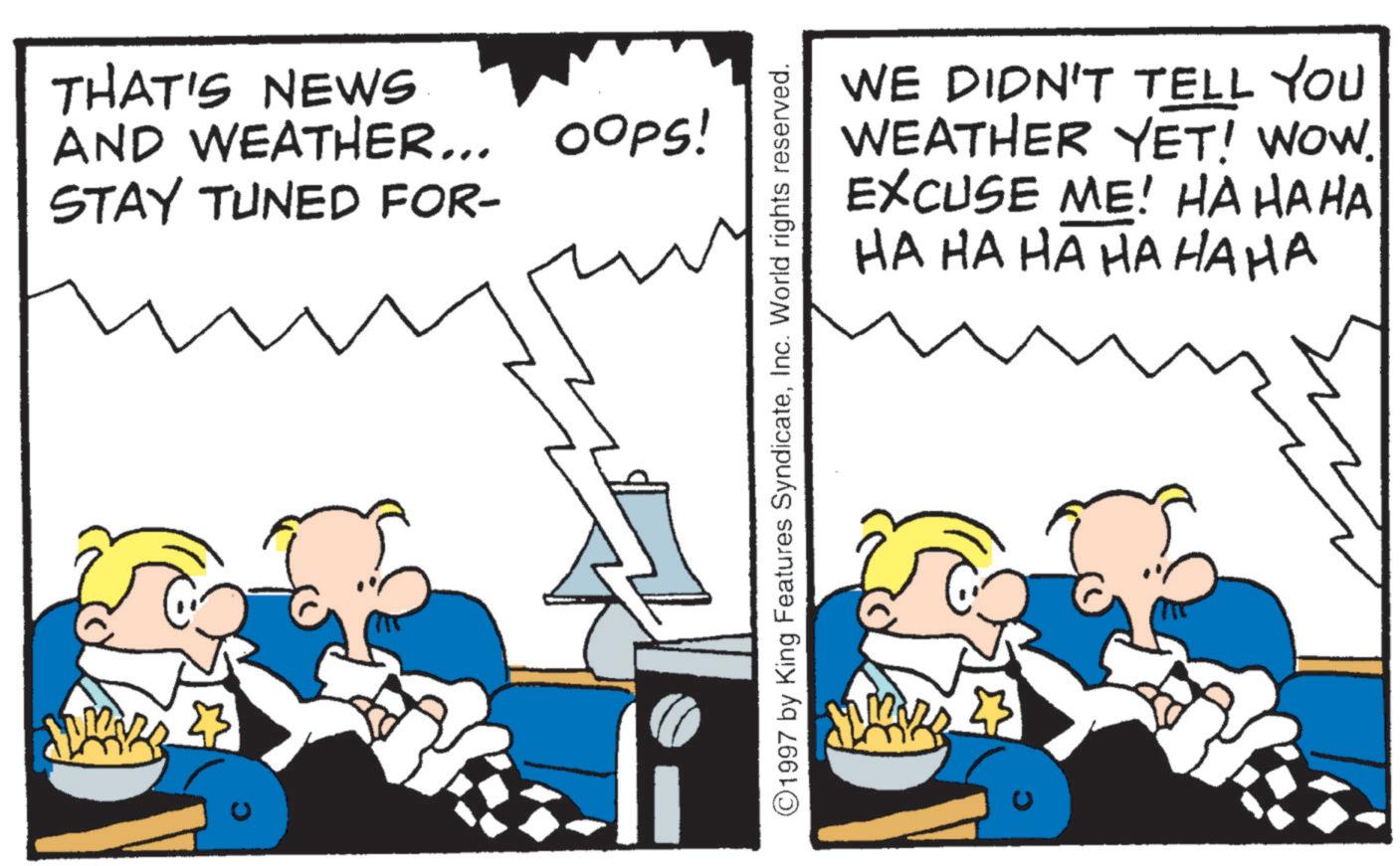 Conversation OCR: THAT'S NEWS AND WEATHER... OOPS! STAY TUNED FOR- WE DIDN'T TELL YOU WEATHER YET! WOW. EXCUSE ME! HAHAHA HA HA HA HA HAHA ©1997 by King Features SyndicateInc. World rights reserved. THAT'S NEWS AND WEATHER ... OOPS ! STAY TUNED FOR- WE DIDN'T TELL YOU WEATHER YET ! WOW . EXCUSE ME ! HAHAHA HA HA HA HA HAHA © 1997 by King Features SyndicateInc. World rights reserved .