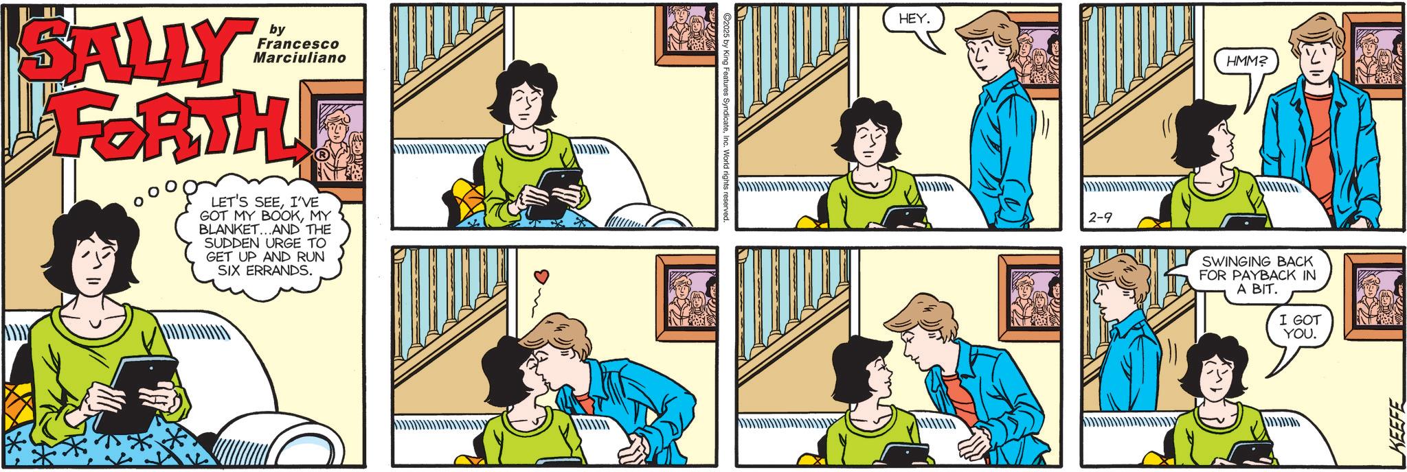 Comic book OCR: by Francesco Marciuliano SALLY FORTH LET'S SEEI'VE GOT MY BOOKMY BLANKET...AND THE SUDDEN URGE TO GET UP AND RUN SIX ERRANDS. C2025 by King Features SyndicateInc. World ri- HEY. 2-9 HMM? SWINGING BACK FOR PAYBACK IN A BIT. I GOT YOU. KEEFE by Francesco Marciuliano SALLY FORTH LET'S SEEI'VE GOT MY BOOKMY BLANKET ... AND THE SUDDEN URGE TO GET UP AND RUN SIX ERRANDS . C2025 by King Features SyndicateInc. World ri- HEY . 2-9 HMM ? SWINGING BACK FOR PAYBACK IN A BIT . I GOT YOU . KEEFE