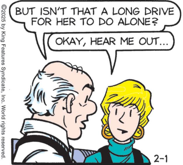 Pleased OCR: BUT ISN'T THAT A LONG DRIVE FOR HER TO DO ALONE? OKAYHEAR ME OUT... ©2025 by King Features SyndicateInc. World rights reserved. 2-1 BUT ISN'T THAT A LONG DRIVE FOR HER TO DO ALONE ? OKAYHEAR ME OUT ... © 2025 by King Features SyndicateInc. World rights reserved . 2-1