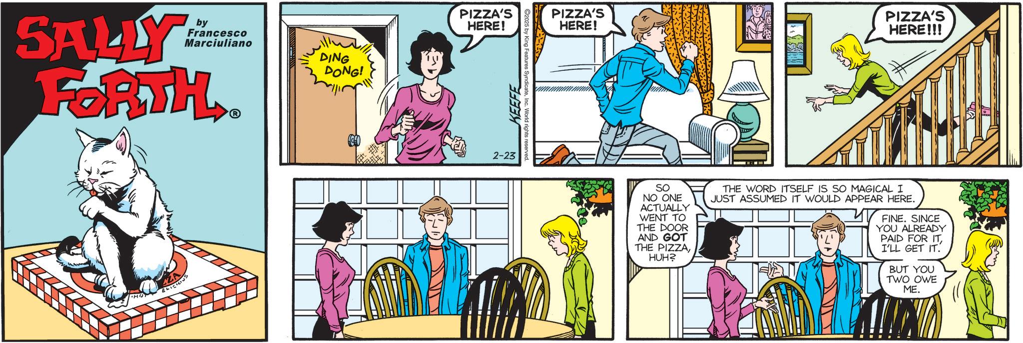 Fictional character OCR: SALLY by Francesco Marciuliano FORTH ? ZA ELICIOUS DING DONG! PIZZA'S HERE! KEEFE 2-23 C2025 by King Features Syndicate PIZZA'S HERE! PIZZA'S HERE!!! SO NO ONE ACTUALLY WENT TO THE DOOR AND GOT THE PIZZAHUH? THE WORD ITSELF IS SO MAGICAL I JUST ASSUMED IT WOULD APPEAR HERE. FINE. SINCE YOU ALREADY PAID FOR ITI'LL GET IT. BUT YOU TWO OWE ME. SALLY by Francesco Marciuliano FORTH ? ZA ELICIOUS DING DONG ! PIZZA'S HERE ! KEEFE 2-23 C2025 by King Features Syndicate PIZZA'S HERE ! PIZZA'S HERE !!! SO NO ONE ACTUALLY WENT TO THE DOOR AND GOT THE PIZZAHUH ? THE WORD ITSELF IS SO MAGICAL I JUST ASSUMED IT WOULD APPEAR HERE . FINE . SINCE YOU ALREADY PAID FOR ITI'LL GET IT . BUT YOU TWO OWE ME .