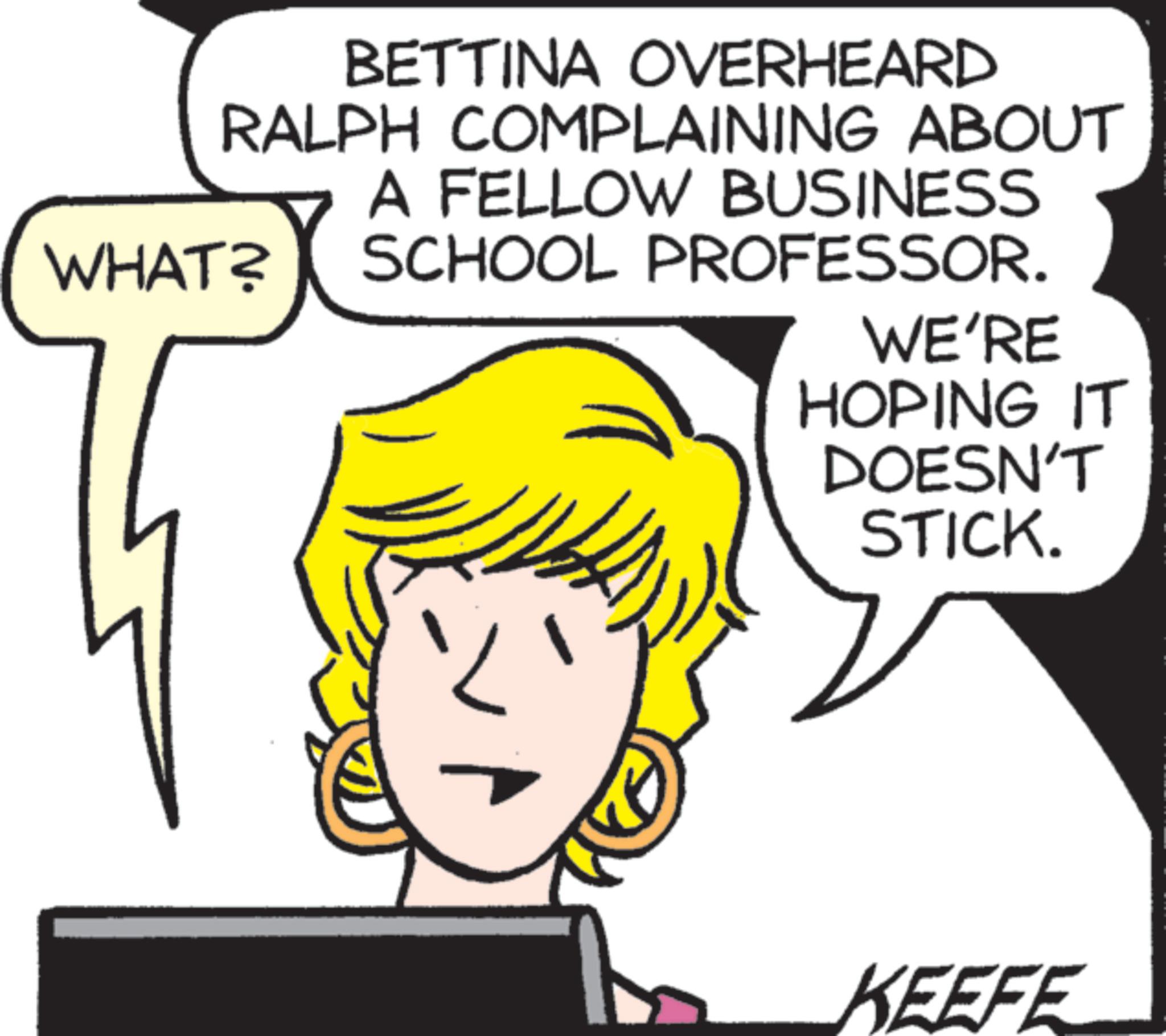 Photo caption OCR: WHAT? BETTINA OVERHEARD RALPH COMPLAINING ABOUT A FELLOW BUSINESS SCHOOL PROFESSOR. WE'RE HOPING IT DOESN'T STICK. KEEFE WHAT ? BETTINA OVERHEARD RALPH COMPLAINING ABOUT A FELLOW BUSINESS SCHOOL PROFESSOR . WE'RE HOPING IT DOESN'T STICK . KEEFE