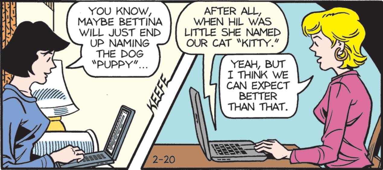 Animated cartoon OCR: DAA2 YOU KNOWMAYBE BETTINA WILL JUST END UP NAMING THE DOG "PUPPY"... KEEFE AFTER ALLWHEN HIL WAS LITTLE SHE NAMED OUR CAT "KITTY." YEAHBUT I THINK WE CAN EXPECT BETTER THAN THAT. 2-20 DAA2 YOU KNOWMAYBE BETTINA WILL JUST END UP NAMING THE DOG " PUPPY " ... KEEFE AFTER ALLWHEN HIL WAS LITTLE SHE NAMED OUR CAT " KITTY . " YEAHBUT I THINK WE CAN EXPECT BETTER THAN THAT . 2-20