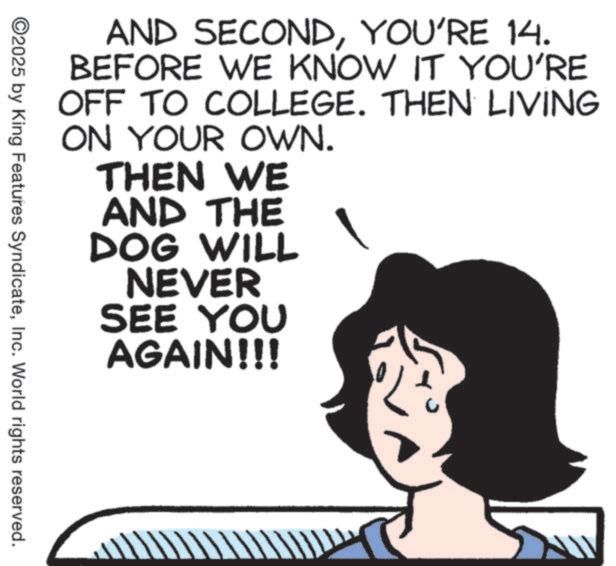 Animated cartoon OCR: AND SECONDYOU'RE 14. BEFORE WE KNOW IT YOU'RE OFF TO COLLEGE. THEN LIVING ON YOUR OWN. THEN WE AND THE DOG WILL NEVER SEE YOU AGAIN!!! ©2025 by King Features SyndicateInc. World rights reserved. AND SECONDYOU'RE 14 . BEFORE WE KNOW IT YOU'RE OFF TO COLLEGE . THEN LIVING ON YOUR OWN . THEN WE AND THE DOG WILL NEVER SEE YOU AGAIN !!! © 2025 by King Features SyndicateInc. World rights reserved .