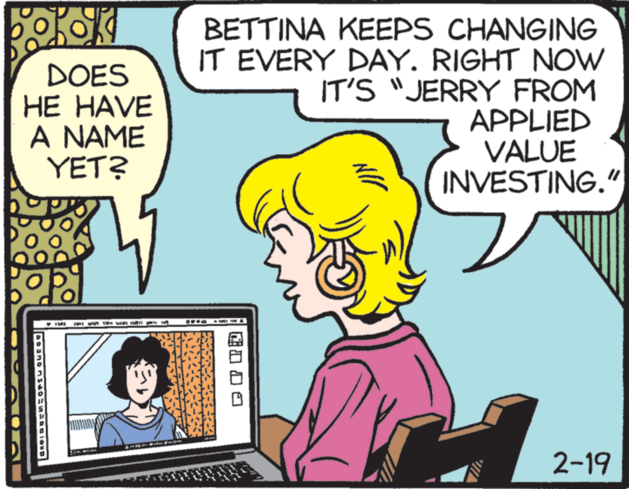 Pleased OCR: boko DOES HE HAVE A NAME YET? BETTINA KEEPS CHANGING IT EVERY DAY. RIGHT NOW IT'S "JERRY FROM JIN APPLIED VALUE INVESTING." 2-19 boko DOES HE HAVE A NAME YET ? BETTINA KEEPS CHANGING IT EVERY DAY . RIGHT NOW IT'S " JERRY FROM JIN APPLIED VALUE INVESTING . " 2-19