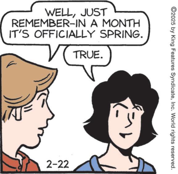 Graphics OCR: WELLJUST REMEMBER-IN A MONTH IT'S OFFICIALLY SPRING. TRUE. 2-22 ©2025 by King Features SyndicateInc. World rights reserved. WELLJUST REMEMBER - IN A MONTH IT'S OFFICIALLY SPRING . TRUE . 2-22 © 2025 by King Features SyndicateInc. World rights reserved .