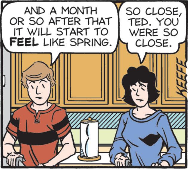 Comics OCR: AND A MONTH OR SO AFTER THAT IT WILL START TO FEEL LIKE SPRING. SO CLOSETED. YOU WERE SO CLOSE. KEEFE AND A MONTH OR SO AFTER THAT IT WILL START TO FEEL LIKE SPRING . SO CLOSETED . YOU WERE SO CLOSE . KEEFE