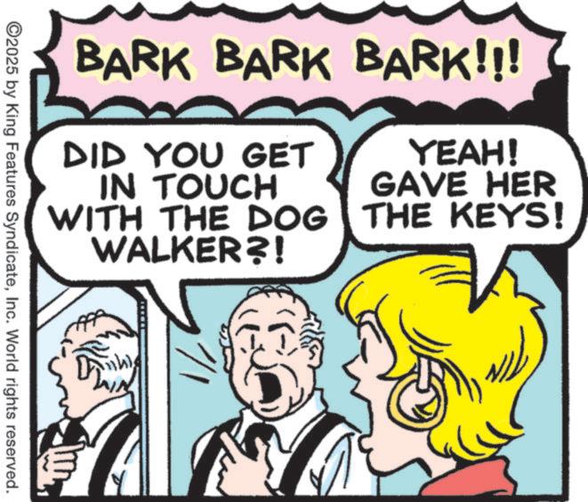 Fictional character OCR: BARK BARK BARK!!! DID YOU GET IN TOUCH WITH THE DOG WALKER?! YEAH! GAVE HER THE KEYS! ©2025 by King Features SyndicateInc. World rights reserved. BARK BARK BARK !!! DID YOU GET IN TOUCH WITH THE DOG WALKER ?! YEAH ! GAVE HER THE KEYS ! © 2025 by King Features SyndicateInc. World rights reserved .