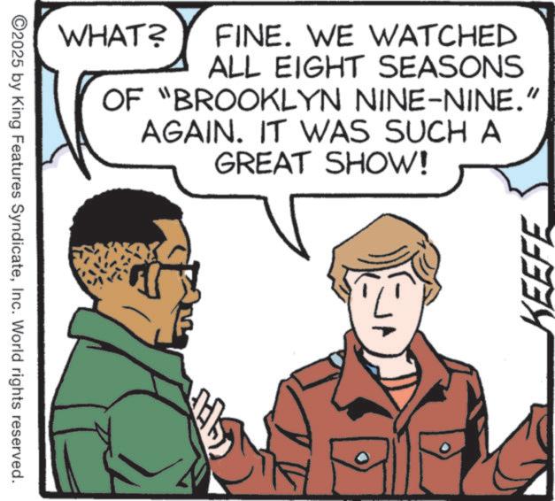 Comics OCR: ©2025 by King Features SyndicateInc. World rights reserved. WHAT? FINE. WE WATCHED ALL EIGHT SEASONS OF "BROOKLYN NINE-NINE." AGAIN. IT WAS SUCH A GREAT SHOW! KEEFE © 2025 by King Features SyndicateInc. World rights reserved . WHAT ? FINE . WE WATCHED ALL EIGHT SEASONS OF " BROOKLYN NINE - NINE . " AGAIN . IT WAS SUCH A GREAT SHOW ! KEEFE