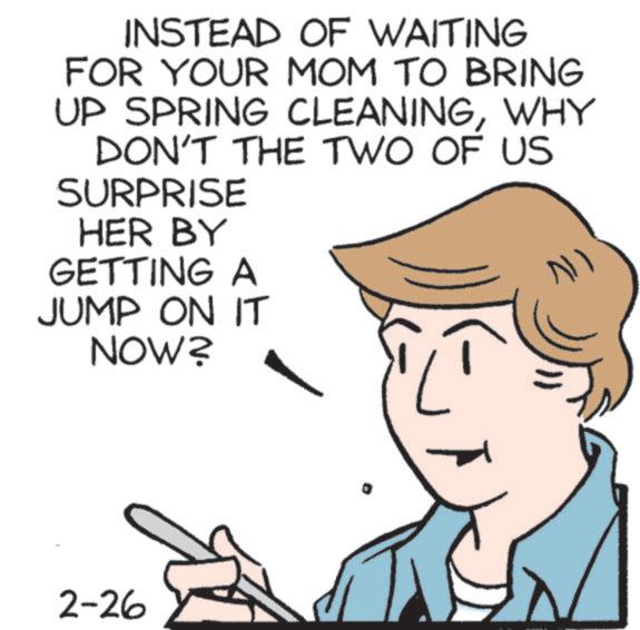 Pleased OCR: INSTEAD OF WAITING FOR YOUR MOM TO BRING UP SPRING CLEANINGWHY DON'T THE TWO OF US SURPRISE HER BY GETTING A JUMP ON IT NOW? 2-26 INSTEAD OF WAITING FOR YOUR MOM TO BRING UP SPRING CLEANINGWHY DON'T THE TWO OF US SURPRISE HER BY GETTING A JUMP ON IT NOW ? 2-26
