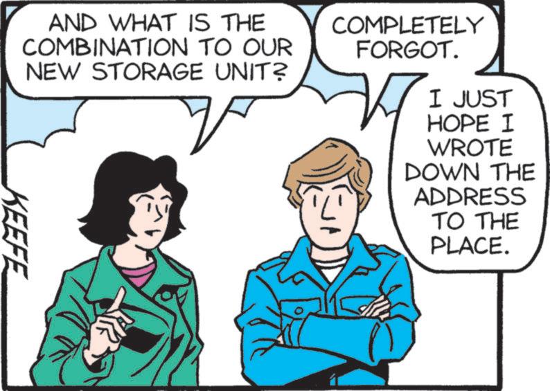 Comics OCR: I JUST AND WHAT IS THE COMBINATION TO OUR NEW STORAGE UNIT? COMPLETELY FORGOT. KEEFE HOPE I WROTE DOWN THE ADDRESS TO THE PLACE. I JUST AND WHAT IS THE COMBINATION TO OUR NEW STORAGE UNIT ? COMPLETELY FORGOT . KEEFE HOPE I WROTE DOWN THE ADDRESS TO THE PLACE .