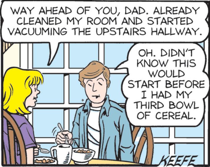 Animation OCR: WAY AHEAD OF YOUDAD. ALREADY CLEANED MY ROOM AND STARTED VACUUMING THE UPSTAIRS HALLWAY. OH. DIDN'T KNOW THIS WOULD START BEFORE I HAD MY THIRD BOWL OF CEREAL. KEEFE WAY AHEAD OF YOUDAD . ALREADY CLEANED MY ROOM AND STARTED VACUUMING THE UPSTAIRS HALLWAY . OH . DIDN'T KNOW THIS WOULD START BEFORE I HAD MY THIRD BOWL OF CEREAL . KEEFE
