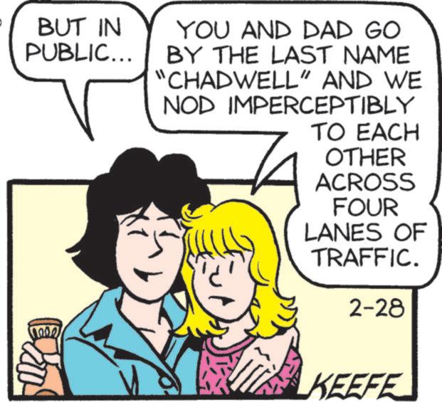 Comic book OCR: BUT IN PUBLIC... YOU AND DAD GO BY THE LAST NAME "CHADWELL" AND WE NOD IMPERCEPTIBLY TO EACH OTHER ACROSS FOUR LANES OF TRAFFIC. 2-28 1002 KEEFE BUT IN PUBLIC ... YOU AND DAD GO BY THE LAST NAME " CHADWELL " AND WE NOD IMPERCEPTIBLY TO EACH OTHER ACROSS FOUR LANES OF TRAFFIC . 2-28 1002 KEEFE