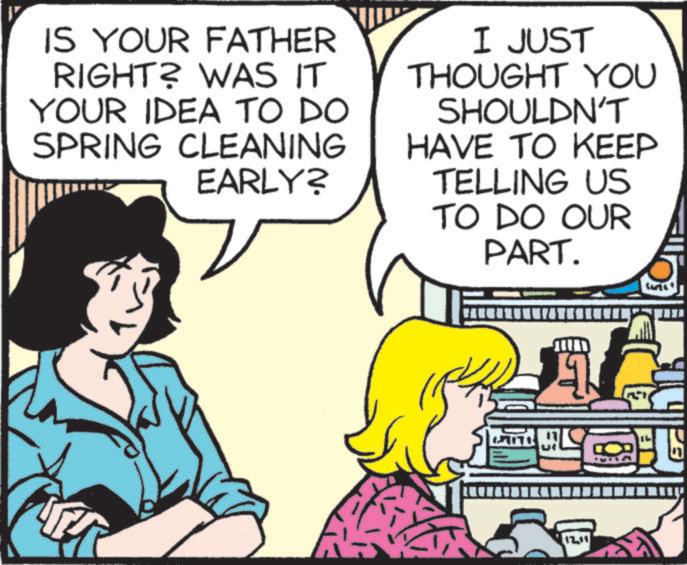 Homemaking OCR: IS YOUR FATHER RIGHT? WAS IT YOUR IDEA TO DO SPRING CLEANING EARLY? I JUST THOUGHT YOU SHOULDN'T HAVE TO KEEP TELLING US TO DO OUR PART. 1 ? IS YOUR FATHER RIGHT ? WAS IT YOUR IDEA TO DO SPRING CLEANING EARLY ? I JUST THOUGHT YOU SHOULDN'T HAVE TO KEEP TELLING US TO DO OUR PART . 1 ?