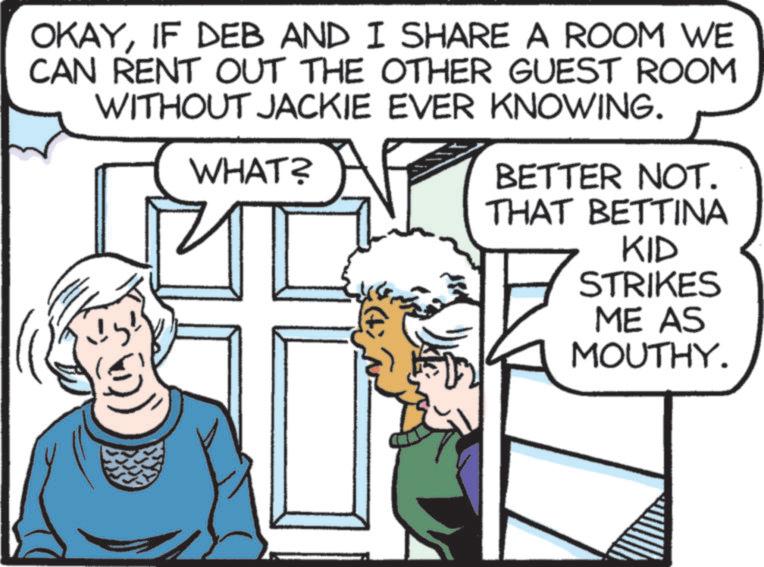 Photo caption OCR: OKAYIF DEB AND I SHARE A ROOM WE CAN RENT OUT THE OTHER GUEST ROOM WITHOUT JACKIE EVER KNOWING. WHAT? BETTER NOT. THAT BETTINA KID STRIKES ME AS MOUTHY. OKAYIF DEB AND I SHARE A ROOM WE CAN RENT OUT THE OTHER GUEST ROOM WITHOUT JACKIE EVER KNOWING . WHAT ? BETTER NOT . THAT BETTINA KID STRIKES ME AS MOUTHY .