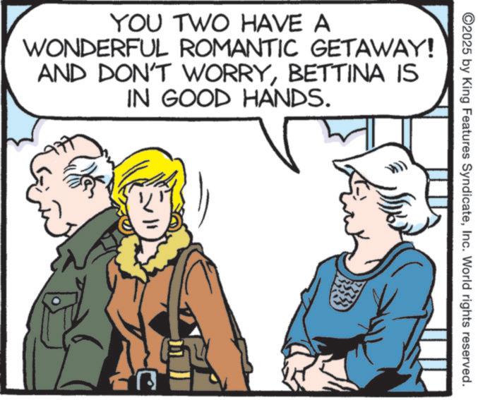 Comics OCR: YOU TWO HAVE A WONDERFUL ROMANTIC GETAWAY! AND DON'T WORRYBETTINA IS IN GOOD HANDS. 77 ©2025 by King Features SyndicateInc. World rights reserved. YOU TWO HAVE A WONDERFUL ROMANTIC GETAWAY ! AND DON'T WORRYBETTINA IS IN GOOD HANDS . 77 © 2025 by King Features SyndicateInc. World rights reserved .